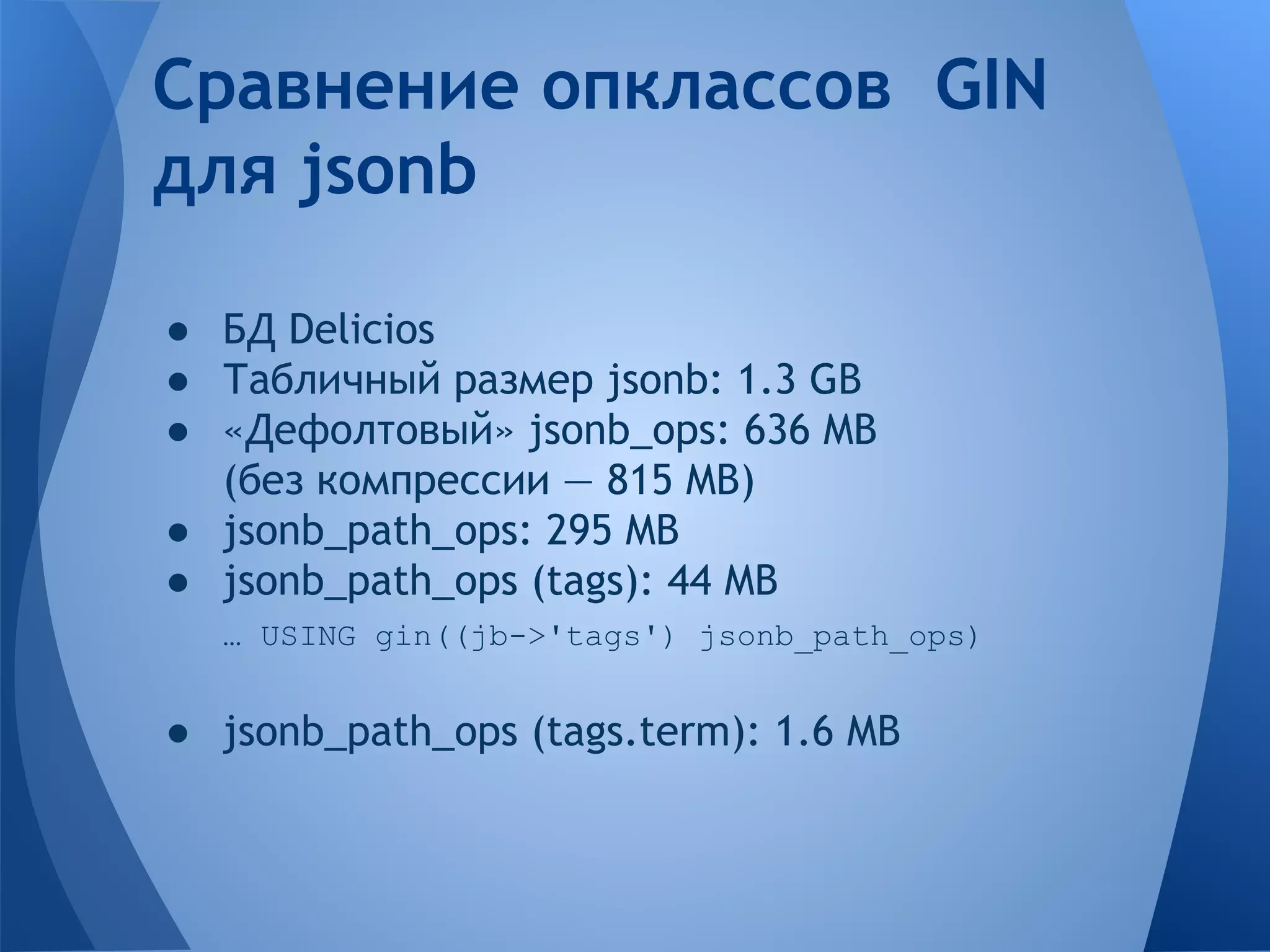 Сравнение опклассов GIN для jsonb ● БД Delicios ● Табличный размер jsonb: 1.3 GB ● «Дефолтовый» jsonb_ops: 636 MB (без компрессии — 815 MB) ● jsonb_path_ops: 295 MB ● jsonb_path_ops (tags): 44 MB … USING gin((jb->'tags') jsonb_path_ops) ● jsonb_path_ops (tags.term): 1.6 MB 
