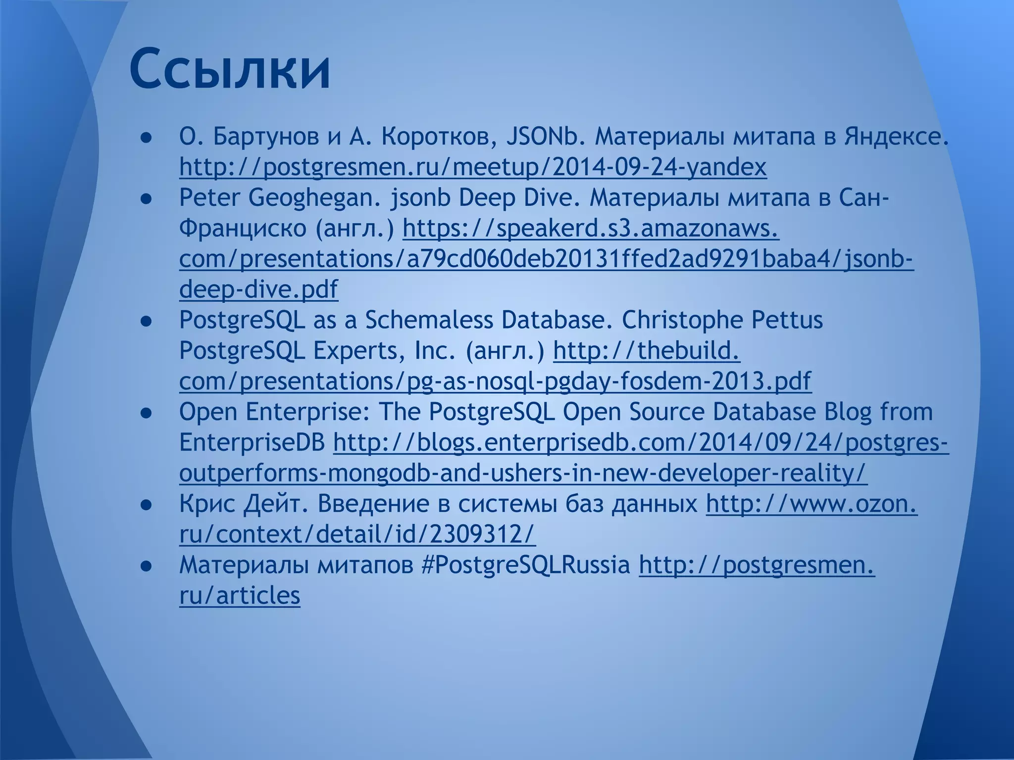 ● О. Бартунов и А. Коротков, JSONb. Материалы митапа в Яндексе. http://postgresmen.ru/meetup/2014-09-24-yandex ● Peter Geoghegan. jsonb Deep Dive. Материалы митапа в Сан- Франциско (англ.) https://speakerd.s3.amazonaws. com/presentations/a79cd060deb20131ffed2ad9291baba4/jsonb- deep-dive.pdf ● PostgreSQL as a Schemaless Database. Christophe Pettus PostgreSQL Experts, Inc. (англ.) http://thebuild. com/presentations/pg-as-nosql-pgday-fosdem-2013.pdf ● Open Enterprise: The PostgreSQL Open Source Database Blog from EnterpriseDB http://blogs.enterprisedb.com/2014/09/24/postgres- outperforms-mongodb-and-ushers-in-new-developer-reality/ ● Крис Дейт. Введение в системы баз данных http://www.ozon. ru/context/detail/id/2309312/ ● Материалы митапов #PostgreSQLRussia http://postgresmen. ru/articles Ссылки 