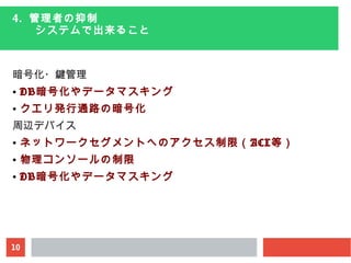 10
4. 管理者の抑制
　　システムで出来ること
暗号化・鍵管理
● DB暗号化やデータマスキング
● クエリ発行通路の暗号化
周辺デバイス
● ネットワークセグメントへのアクセス制限（ACL等）
● 物理コンソールの制限
● DB暗号化やデータマスキング
 