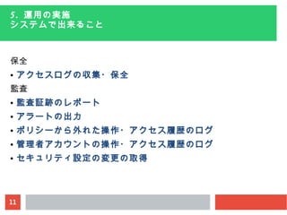 11
5. 運用の実施
システムで出来ること
保全
● アクセスログの収集・保全
監査
● 監査証跡のレポート
● アラートの出力
● ポリシーから外れた操作・アクセス履歴のログ
● 管理者アカウントの操作・アクセス履歴のログ
● セキュリティ設定の変更の取得
 