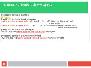 15
4. RHEL 7 / CentOS 7 上での MySQL
[root@cent7 services]# getenforce
Enforcing
[root@cent7 services]# ps axZ |grep mysql
system_u:system_r:mysqld_safe_t:s0 11998 ? Ss 0:00 /bin/sh /usr/bin/mysqld_safe
--basedir=/usr
system_u:system_r:mysqld_t:s0 12203 ? Sl 0:00 /usr/libexec/mysqld –basedir=/usr
--datadir=/var/lib/mysql …..
[root@cent7 services]# ls -lZ /etc/my.cnf
-rw-r--r--. root root system_u:object_r:mysqld_etc_t:s0 /etc/my.cnf
[root@cent7 services]# ls -lZ /usr/libexec/mysqld
-rwxr-xr-x. root root system_u:object_r:mysqld_exec_t:s0 /usr/libexec/mysqld
 
