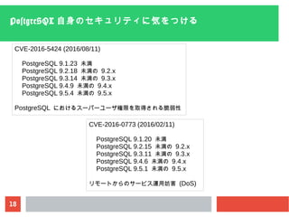 18
PostgreSQL 自身のセキュリティに気をつける
CVE-2016-5424 (2016/08/11)
PostgreSQL 9.1.23 未満
PostgreSQL 9.2.18 未満の 9.2.x
PostgreSQL 9.3.14 未満の 9.3.x
PostgreSQL 9.4.9 未満の 9.4.x
PostgreSQL 9.5.4 未満の 9.5.x
PostgreSQL におけるスーパーユーザ権限を取得される脆弱性
CVE-2016-0773 (2016/02/11)
PostgreSQL 9.1.20 未満
PostgreSQL 9.2.15 未満の 9.2.x
PostgreSQL 9.3.11 未満の 9.3.x
PostgreSQL 9.4.6 未満の 9.4.x
PostgreSQL 9.5.1 未満の 9.5.x
リモートからのサービス運用妨害 (DoS)
 