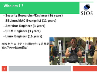 2
Who am I ?
- Security Researcher/Engineer (16 years)
- SELinux/MAC Evangelist (11 years)
- Antivirus Engineer (3 years)
- SIEM Engineer (3 years)
- Linux Engineer (16 years)
OSS セキュリティ技術の会 (3 月発足 )
http://www.secureoss.jp/
 