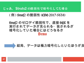 37
じゃあ、 Struts2 の で してた脆弱性 暗号化 場合
( 例 ) Struts2 の脆弱性 (CVE-2017-5638)
Struts2 のゼロデイ脆弱性で、直接 SQL を
実行されてデータが見られる・抜かれるが
暗号化していた場合にはどうなるか
Demo
結局、データは極力暗号化しといたほうが良
 