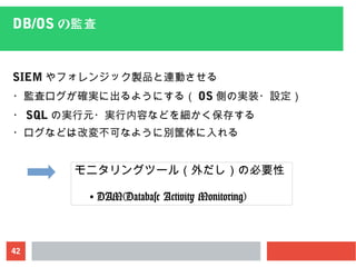 42
DB/OS の監査
SIEM やフォレンジック製品と連動させる
・監査ログが確実に出るようにする（ OS 側の実装・設定）
・ SQL の実行元・実行内容などを細かく保存する
・ログなどは改変不可なように別筐体に入れる
モニタリングツール（外だし）の必要性
● DAM(Database Activity Monitoring)
 