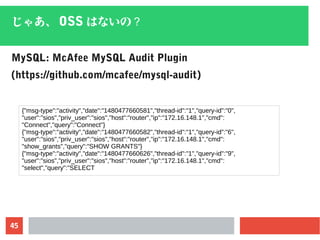 45
じゃあ、 OSS はないの？
MySQL: McAfee MySQL Audit Plugin
(https://github.com/mcafee/mysql-audit)
{"msg-type":"activity","date":"1480477660581","thread-id":"1","query-id":"0",
"user":"sios","priv_user":"sios","host":"router","ip":"172.16.148.1","cmd":
"Connect","query":"Connect"}
{"msg-type":"activity","date":"1480477660582","thread-id":"1","query-id":"6",
"user":"sios","priv_user":"sios","host":"router","ip":"172.16.148.1","cmd":
"show_grants","query":"SHOW GRANTS"}
{"msg-type":"activity","date":"1480477660626","thread-id":"1","query-id":"9",
"user":"sios","priv_user":"sios","host":"router","ip":"172.16.148.1","cmd":
"select","query":"SELECT
 