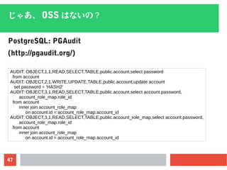 47
じゃあ、 OSS はないの？
PostgreSQL: PGAudit
(http://pgaudit.org/)
AUDIT: OBJECT,1,1,READ,SELECT,TABLE,public.account,select password
from account
AUDIT: OBJECT,2,1,WRITE,UPDATE,TABLE,public.account,update account
set password = 'HASH2'
AUDIT: OBJECT,3,1,READ,SELECT,TABLE,public.account,select account.password,
account_role_map.role_id
from account
inner join account_role_map
on account.id = account_role_map.account_id
AUDIT: OBJECT,3,1,READ,SELECT,TABLE,public.account_role_map,select account.password,
account_role_map.role_id
from account
inner join account_role_map
on account.id = account_role_map.account_id
 