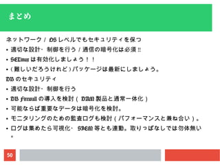 50
まとめ
ネットワーク／ OS レベルでもセキュリティを保つ
● 適切な設計・制御を行う／通信の暗号化は必須 !!
● SELinux は有効化しましょう！！
● ( 難しいだろうけれど ) パッケージは最新にしましょう。
DB のセキュリティ
● 適切な設計・制御を行う
● DB Firewall の導入を検討（ DAM 製品と通常一体化）
● 可能ならば重要なデータは暗号化を検討。
● モニタリングのための監査ログも検討（パフォーマンスと兼ね合い）。
● ログは集めたら可視化・ SIEM 等とも連動。取りっぱなしでは勿体無い
。
 