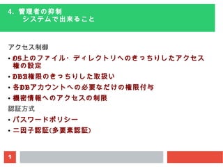 9
4. 管理者の抑制
　　システムで出来ること
アクセス制御
● OS上のファイル・ディレクトリへのきっちりしたアクセス
権の設定
● DBA権限のきっちりした取扱い
● 各DBアカウントへの必要なだけの権限付与
● 機密情報へのアクセスの制限
認証方式
● パスワードポリシー
● 二因子認証(多要素認証)
 