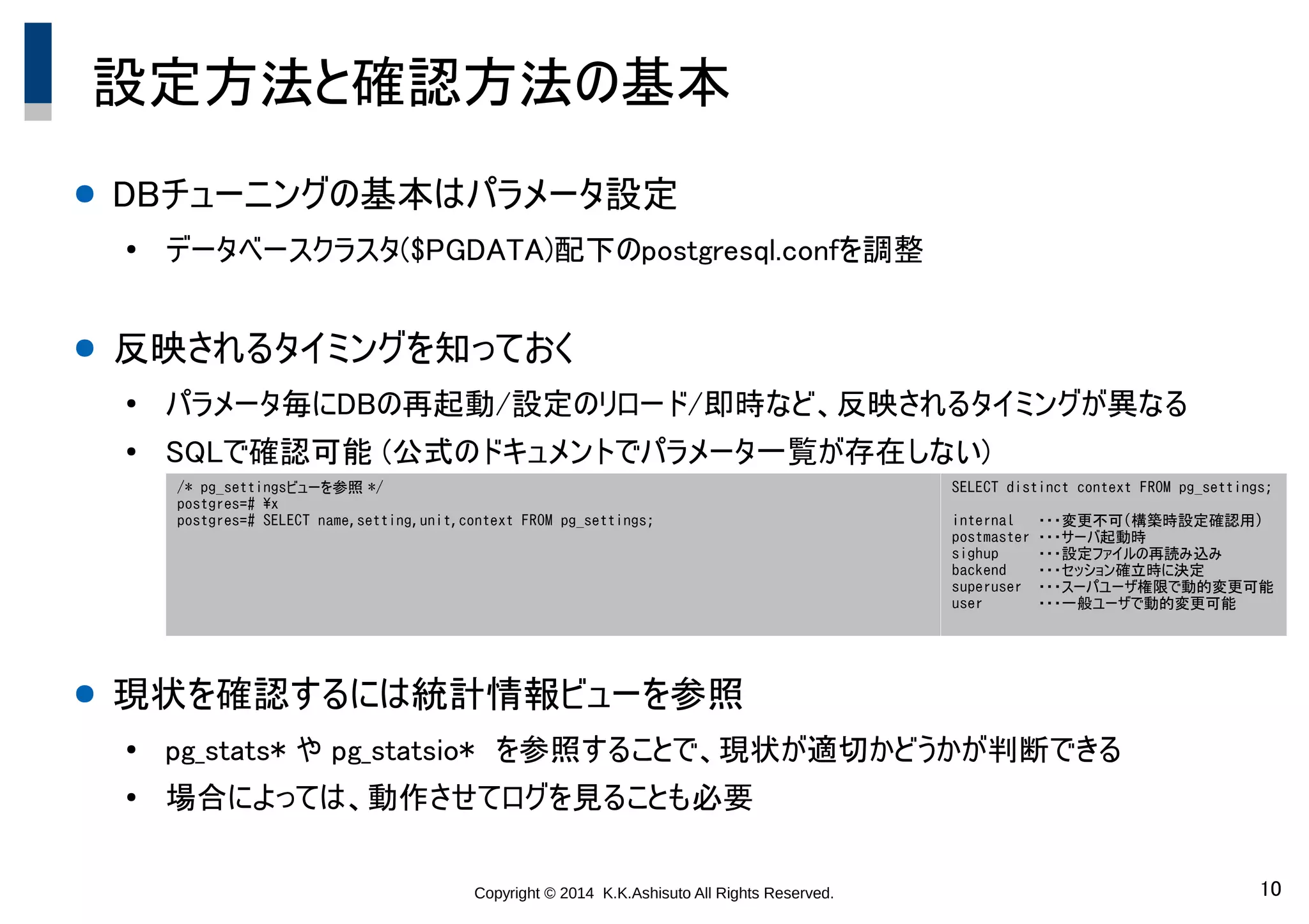 Copyright © 2014 K.K.Ashisuto All Rights Reserved. 10
設定方法と確認方法の基本
● DBチューニングの基本はパラメータ設定
●
データベースクラスタ($PGDATA)配下のpostgresql.confを調整
● 反映されるタイミングを知っておく
●
パラメータ毎にDBの再起動/設定のリロード/即時など、反映されるタイミングが異なる
●
SQLで確認可能 (公式のドキュメントでパラメータ一覧が存在しない)
● 現状を確認するには統計情報ビューを参照
●
pg_stats* や pg_statsio*　を参照することで、現状が適切かどうかが判断できる
●
場合によっては、動作させてログを見ることも必要
/* pg_settingsビューを参照 */
postgres=# x
postgres=# SELECT name,setting,unit,context FROM pg_settings;
SELECT distinct context FROM pg_settings;
internal ・・・変更不可(構築時設定確認用)
postmaster ・・・サーバ起動時
sighup ・・・設定ファイルの再読み込み
backend ・・・セッション確立時に決定
superuser ・・・スーパユーザ権限で動的変更可能
user ・・・一般ユーザで動的変更可能
 