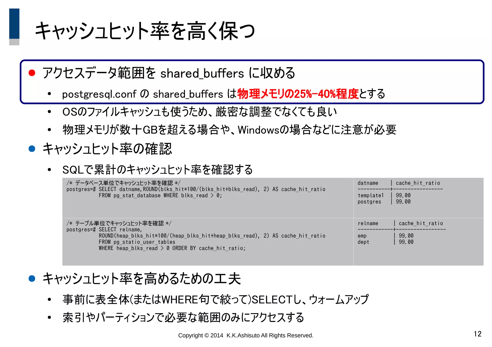 Copyright © 2014 K.K.Ashisuto All Rights Reserved. 12
キャッシュヒット率を高く保つ
● アクセスデータ範囲を shared_buffers に収める
●
postgresql.conf の shared_buffers は物理メモリの25%-40%程度とする
●
OSのファイルキャッシュも使うため、厳密な調整でなくても良い
●
物理メモリが数十GBを超える場合や、Windowsの場合などに注意が必要
● キャッシュヒット率の確認
●
SQLで累計のキャッシュヒット率を確認する
● キャッシュヒット率を高めるための工夫
●
事前に表全体(またはWHERE句で絞って)SELECTし、ウォームアップ
●
索引やパーティションで必要な範囲のみにアクセスする
/* データベース単位でキャッシュヒット率を確認 */
postgres=# SELECT datname,ROUND(blks_hit*100/(blks_hit+blks_read), 2) AS cache_hit_ratio
FROM pg_stat_database WHERE blks_read > 0;
datname | cache_hit_ratio
-----------+-----------------
template1 | 99.00
postgres | 99.00
/* テーブル単位でキャッシュヒット率を確認 */
postgres=# SELECT relname,
ROUND(heap_blks_hit*100/(heap_blks_hit+heap_blks_read), 2) AS cache_hit_ratio
FROM pg_statio_user_tables
WHERE heap_blks_read > 0 ORDER BY cache_hit_ratio;
relname | cache_hit_ratio
------------+-----------------
emp | 99.00
dept | 99.00
 