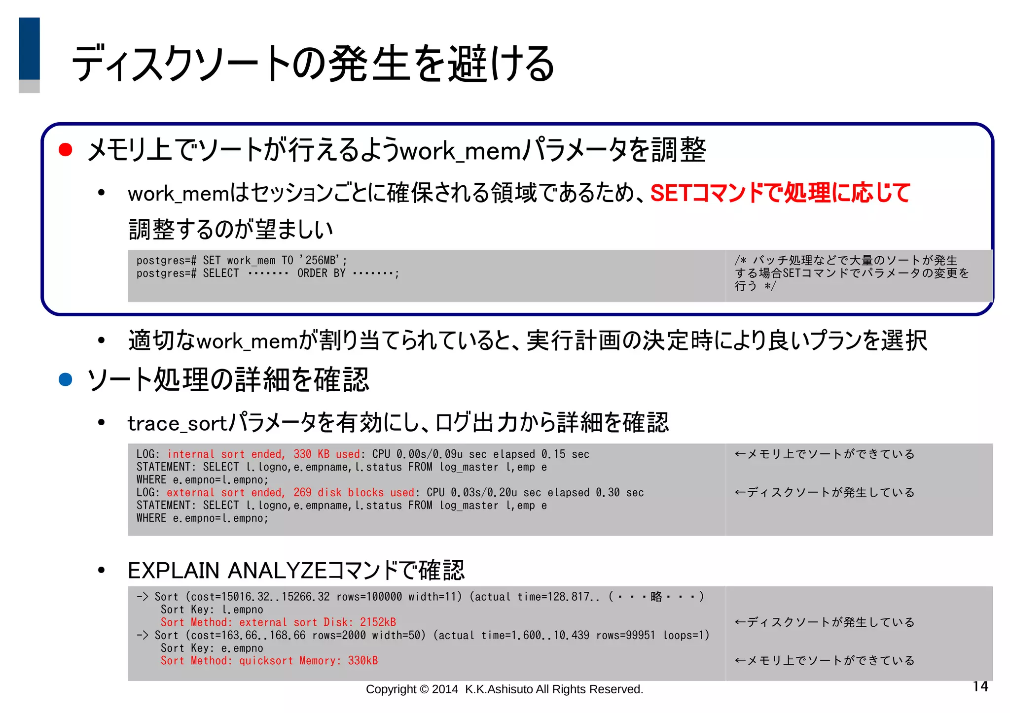 Copyright © 2014 K.K.Ashisuto All Rights Reserved. 14
ディスクソートの発生を避ける
● メモリ上でソートが行えるようwork_memパラメータを調整
●
work_memはセッションごとに確保される領域であるため、SETコマンドで処理に応じて
調整するのが望ましい
●
適切なwork_memが割り当てられていると、実行計画の決定時により良いプランを選択
● ソート処理の詳細を確認
●
trace_sortパラメータを有効にし、ログ出力から詳細を確認
●
EXPLAIN ANALYZEコマンドで確認
postgres=# SET work_mem TO '256MB';
postgres=# SELECT　・・・・・・・　ORDER BY ・・・・・・・;
/* バッチ処理などで大量のソートが発生
する場合SETコマンドでパラメータの変更を
行う */
LOG: internal sort ended, 330 KB used: CPU 0.00s/0.09u sec elapsed 0.15 sec
STATEMENT: SELECT l.logno,e.empname,l.status FROM log_master l,emp e
WHERE e.empno=l.empno;
LOG: external sort ended, 269 disk blocks used: CPU 0.03s/0.20u sec elapsed 0.30 sec
STATEMENT: SELECT l.logno,e.empname,l.status FROM log_master l,emp e
WHERE e.empno=l.empno;
←メモリ上でソートができている
←ディスクソートが発生している
-> Sort (cost=15016.32..15266.32 rows=100000 width=11) (actual time=128.817.. (・・・略・・・)　
Sort Key: l.empno
Sort Method: external sort Disk: 2152kB
-> Sort (cost=163.66..168.66 rows=2000 width=50) (actual time=1.600..10.439 rows=99951 loops=1)
Sort Key: e.empno
Sort Method: quicksort Memory: 330kB
←ディスクソートが発生している
←メモリ上でソートができている
 