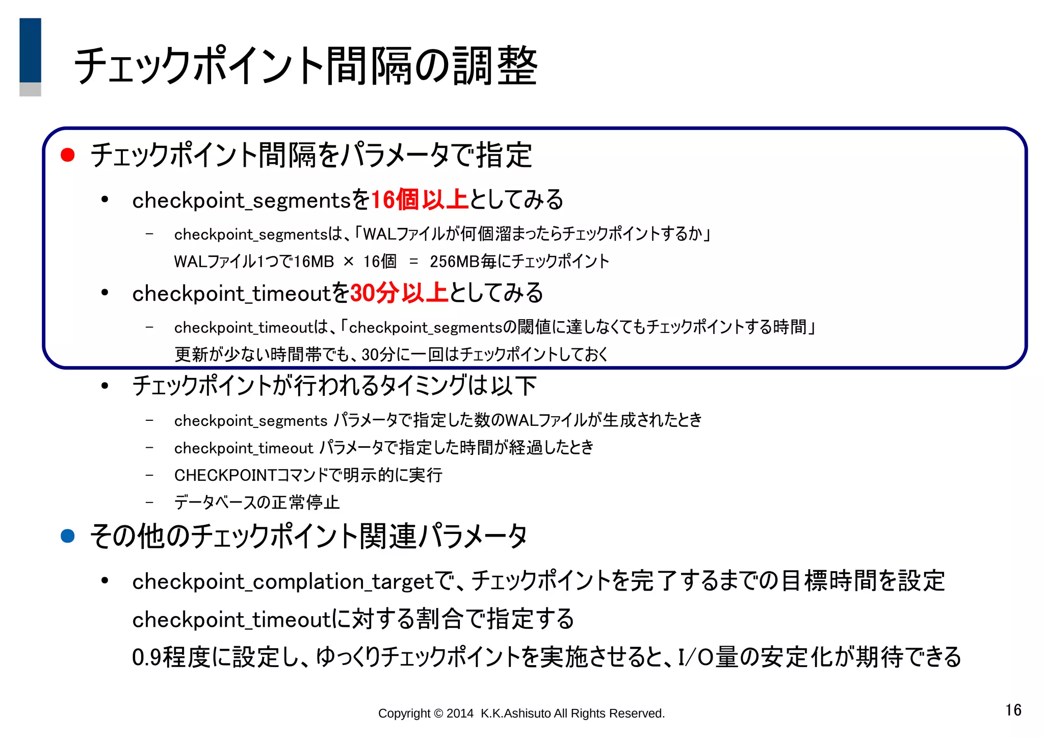 Copyright © 2014 K.K.Ashisuto All Rights Reserved. 16
チェックポイント間隔の調整
● チェックポイント間隔をパラメータで指定
●
checkpoint_segmentsを16個以上としてみる
– checkpoint_segmentsは、「WALファイルが何個溜まったらチェックポイントするか」
WALファイル1つで16MB × 16個　=　256MB毎にチェックポイント
●
checkpoint_timeoutを30分以上としてみる
– checkpoint_timeoutは、「checkpoint_segmentsの閾値に達しなくてもチェックポイントする時間」
更新が少ない時間帯でも、30分に一回はチェックポイントしておく
●
チェックポイントが行われるタイミングは以下
– checkpoint_segments パラメータで指定した数のWALファイルが生成されたとき
– checkpoint_timeout パラメータで指定した時間が経過したとき
– CHECKPOINTコマンドで明示的に実行
– データベースの正常停止
● その他のチェックポイント関連パラメータ
●
checkpoint_complation_targetで、チェックポイントを完了するまでの目標時間を設定
checkpoint_timeoutに対する割合で指定する
0.9程度に設定し、ゆっくりチェックポイントを実施させると、I/O量の安定化が期待できる
 