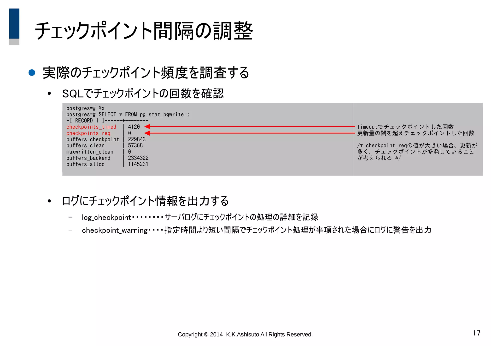 Copyright © 2014 K.K.Ashisuto All Rights Reserved. 17
チェックポイント間隔の調整
● 実際のチェックポイント頻度を調査する
●
SQLでチェックポイントの回数を確認
●
ログにチェックポイント情報を出力する
– log_checkpoint・・・・・・・・サーバログにチェックポイントの処理の詳細を記録
– checkpoint_warning・・・・指定時間より短い間隔でチェックポイント処理が事項された場合にログに警告を出力
postgres=# x
postgres=# SELECT * FROM pg_stat_bgwriter;
-[ RECORD 1 ]------+--------
checkpoints_timed | 4120
checkpoints_req | 0
buffers_checkpoint | 229843
buffers_clean | 57368
maxwritten_clean | 0
buffers_backend | 2334322
buffers_alloc | 1145231
timeoutでチェックポイントした回数
更新量の閾を超えチェックポイントした回数
/* checkpoint_reqの値が大きい場合、更新が
多く、チェックポイントが多発していること
が考えられる */
 