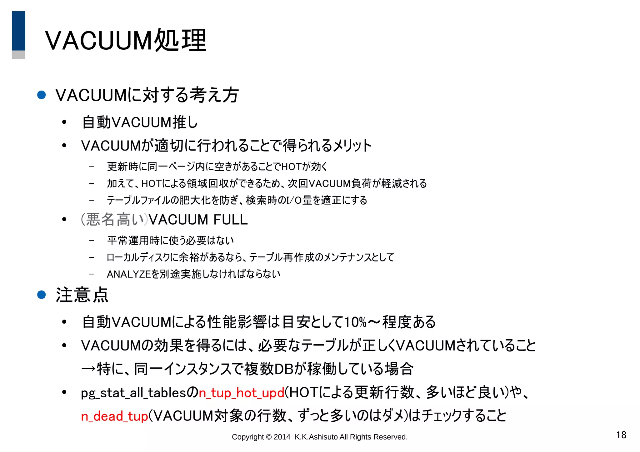 Copyright © 2014 K.K.Ashisuto All Rights Reserved. 18
VACUUM処理
● VACUUMに対する考え方
●
自動VACUUM推し
●
VACUUMが適切に行われることで得られるメリット
– 更新時に同一ページ内に空きがあることでHOTが効く
– 加えて、HOTによる領域回収ができるため、次回VACUUM負荷が軽減される
– テーブルファイルの肥大化を防ぎ、検索時のI/O量を適正にする
●
(悪名高い)VACUUM FULL
– 平常運用時に使う必要はない
– ローカルディスクに余裕があるなら、テーブル再作成のメンテナンスとして
– ANALYZEを別途実施しなければならない
● 注意点
●
自動VACUUMによる性能影響は目安として10%～程度ある
●
VACUUMの効果を得るには、必要なテーブルが正しくVACUUMされていること
→特に、同一インスタンスで複数DBが稼働している場合
●
pg_stat_all_tablesのn_tup_hot_upd(HOTによる更新行数、多いほど良い)や、
n_dead_tup(VACUUM対象の行数、ずっと多いのはダメ)はチェックすること
 