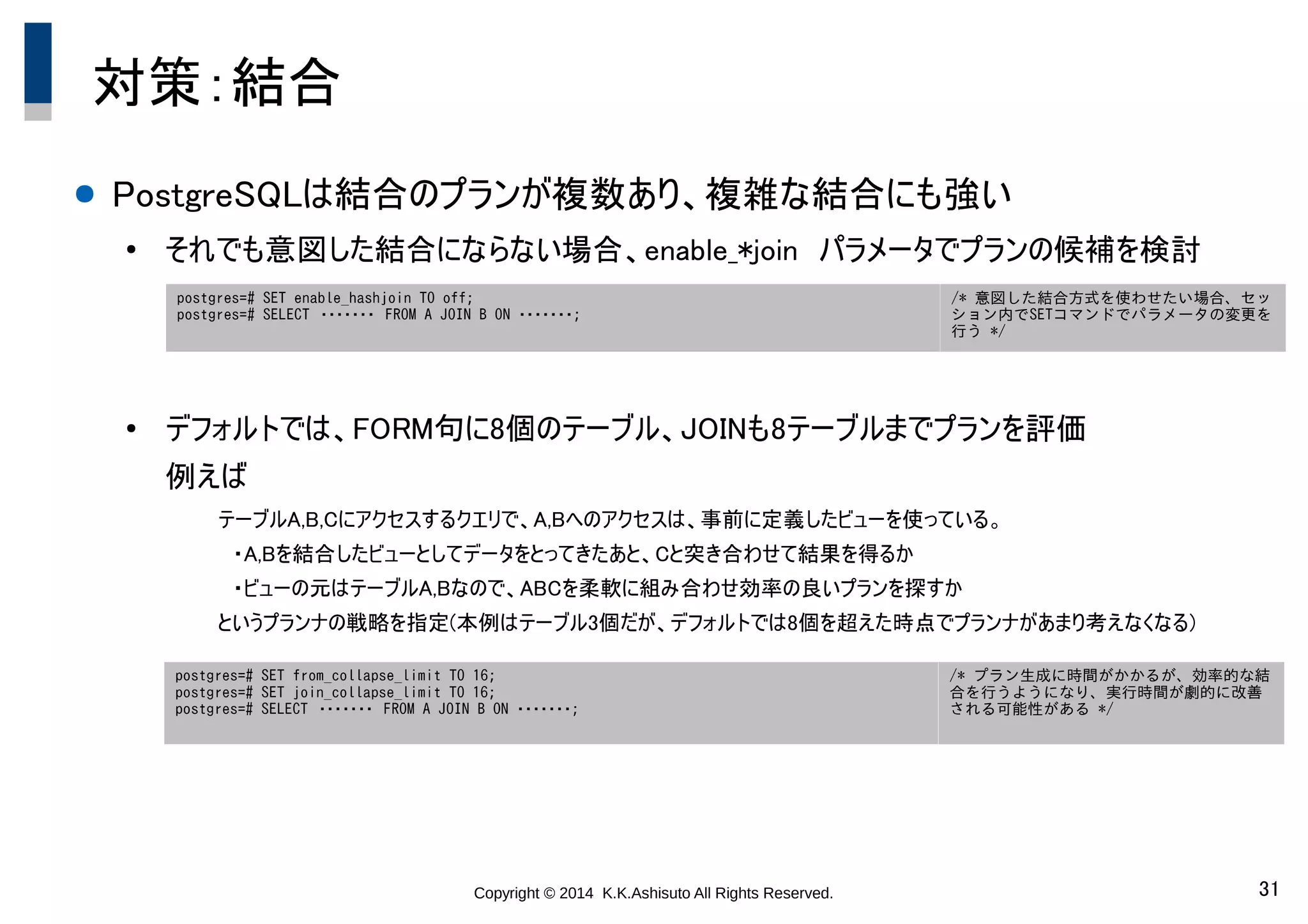 Copyright © 2014 K.K.Ashisuto All Rights Reserved. 31
対策：結合
● PostgreSQLは結合のプランが複数あり、複雑な結合にも強い
●
それでも意図した結合にならない場合、enable_*join　パラメータでプランの候補を検討
●
デフォルトでは、FORM句に8個のテーブル、JOINも8テーブルまでプランを評価
例えば
テーブルA,B,Cにアクセスするクエリで、A,Bへのアクセスは、事前に定義したビューを使っている。
　・A,Bを結合したビューとしてデータをとってきたあと、Cと突き合わせて結果を得るか
　・ビューの元はテーブルA,Bなので、ABCを柔軟に組み合わせ効率の良いプランを探すか
というプランナの戦略を指定(本例はテーブル3個だが、デフォルトでは8個を超えた時点でプランナがあまり考えなくなる)
postgres=# SET enable_hashjoin TO off;
postgres=# SELECT　・・・・・・・　FROM A JOIN B ON ・・・・・・・;
/* 意図した結合方式を使わせたい場合、セッ
ション内でSETコマンドでパラメータの変更を
行う */
postgres=# SET from_collapse_limit TO 16;
postgres=# SET join_collapse_limit TO 16;
postgres=# SELECT　・・・・・・・　FROM A JOIN B ON ・・・・・・・;
/* プラン生成に時間がかかるが、効率的な結
合を行うようになり、実行時間が劇的に改善
される可能性がある */
 