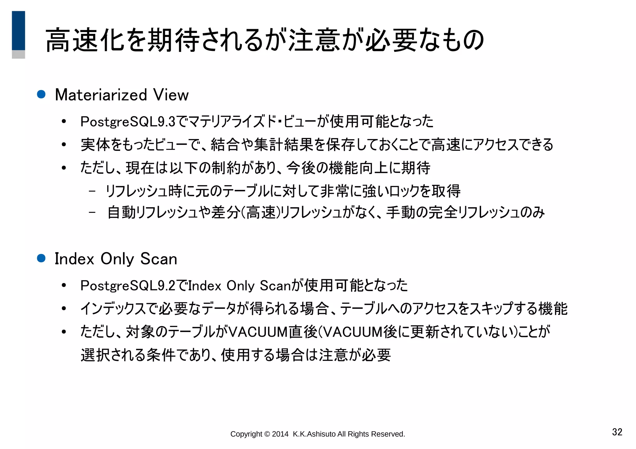 Copyright © 2014 K.K.Ashisuto All Rights Reserved. 32
高速化を期待されるが注意が必要なもの
● Materiarized View
●
PostgreSQL9.3でマテリアライズド・ビューが使用可能となった
●
実体をもったビューで、結合や集計結果を保存しておくことで高速にアクセスできる
●
ただし、現在は以下の制約があり、今後の機能向上に期待
– リフレッシュ時に元のテーブルに対して非常に強いロックを取得
– 自動リフレッシュや差分(高速)リフレッシュがなく、手動の完全リフレッシュのみ
● Index Only Scan
●
PostgreSQL9.2でIndex Only Scanが使用可能となった
●
インデックスで必要なデータが得られる場合、テーブルへのアクセスをスキップする機能
●
ただし、対象のテーブルがVACUUM直後(VACUUM後に更新されていない)ことが
選択される条件であり、使用する場合は注意が必要
 