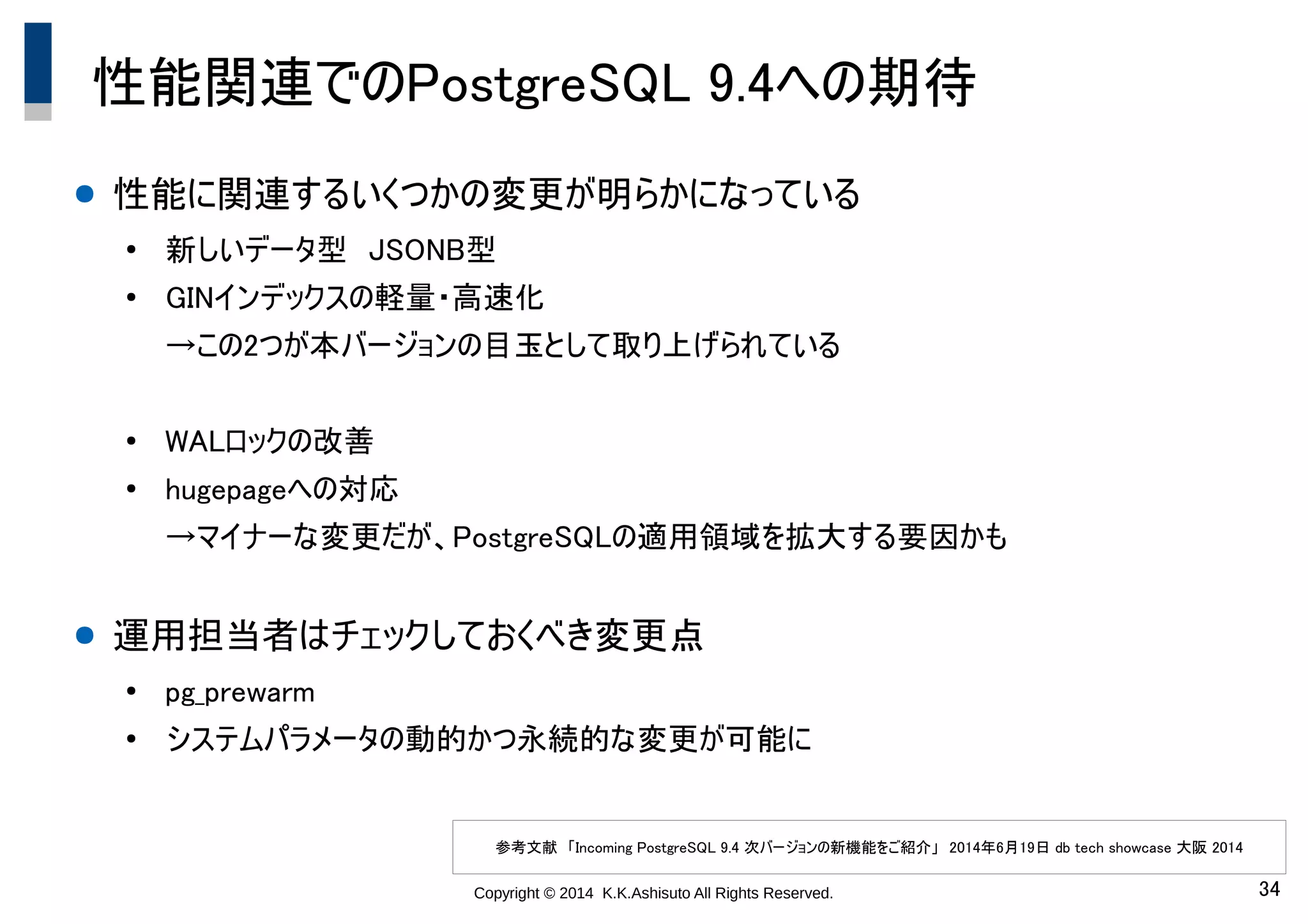 Copyright © 2014 K.K.Ashisuto All Rights Reserved. 34
性能関連でのPostgreSQL 9.4への期待
● 性能に関連するいくつかの変更が明らかになっている
●
新しいデータ型　JSONB型
●
GINインデックスの軽量・高速化
→この2つが本バージョンの目玉として取り上げられている
●
WALロックの改善
●
hugepageへの対応
→マイナーな変更だが、PostgreSQLの適用領域を拡大する要因かも
● 運用担当者はチェックしておくべき変更点
●
pg_prewarm
●
システムパラメータの動的かつ永続的な変更が可能に
参考文献　「Incoming PostgreSQL 9.4 次バージョンの新機能をご紹介」　2014年6月19日 db tech showcase 大阪 2014
 