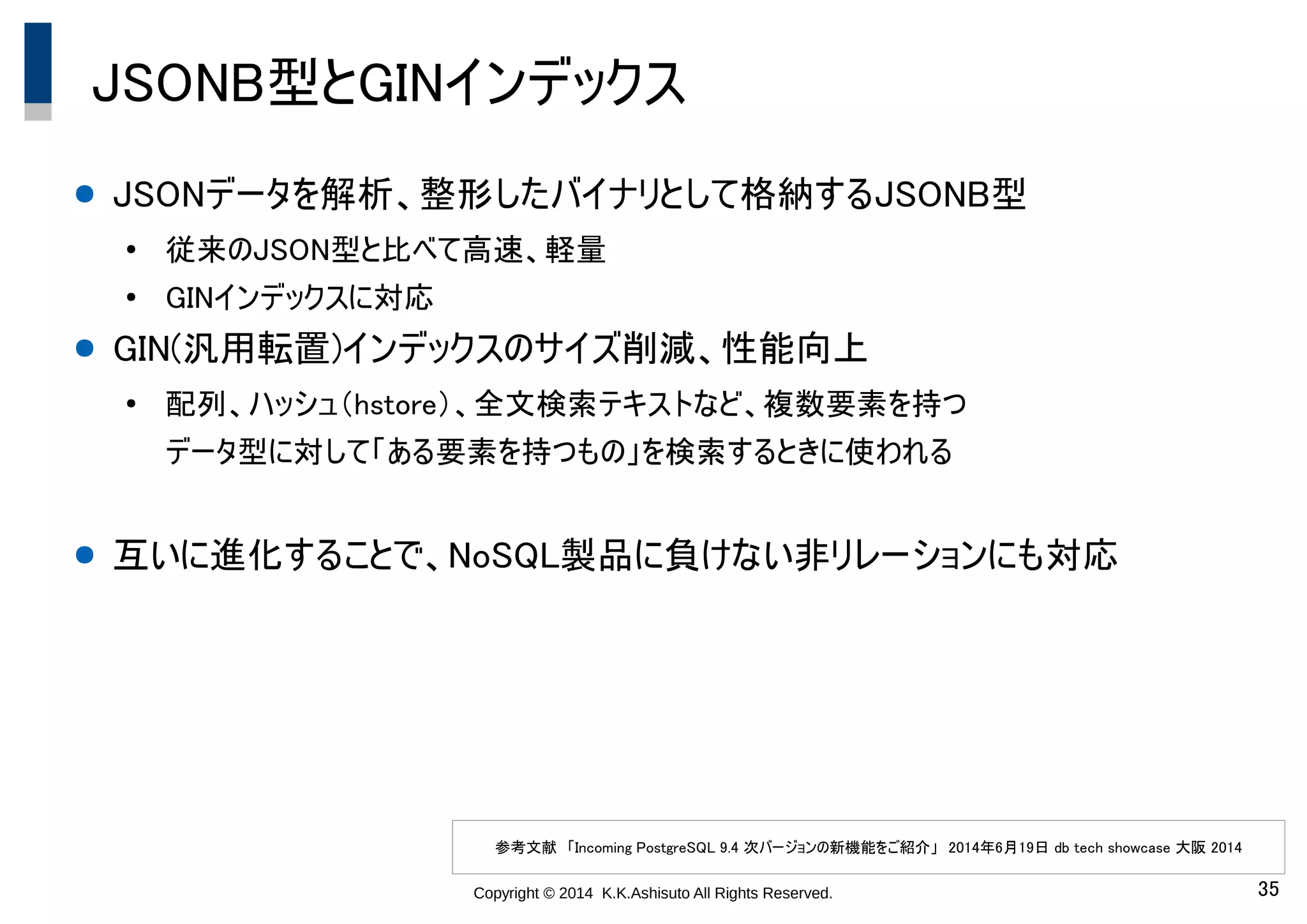 Copyright © 2014 K.K.Ashisuto All Rights Reserved. 35
JSONB型とGINインデックス
● JSONデータを解析、整形したバイナリとして格納するJSONB型
●
従来のJSON型と比べて高速、軽量
●
GINインデックスに対応
● GIN(汎用転置)インデックスのサイズ削減、性能向上
●
配列、ハッシュ（hstore）、全文検索テキストなど、複数要素を持つ
データ型に対して「ある要素を持つもの」を検索するときに使われる
● 互いに進化することで、NoSQL製品に負けない非リレーションにも対応
参考文献　「Incoming PostgreSQL 9.4 次バージョンの新機能をご紹介」　2014年6月19日 db tech showcase 大阪 2014
 