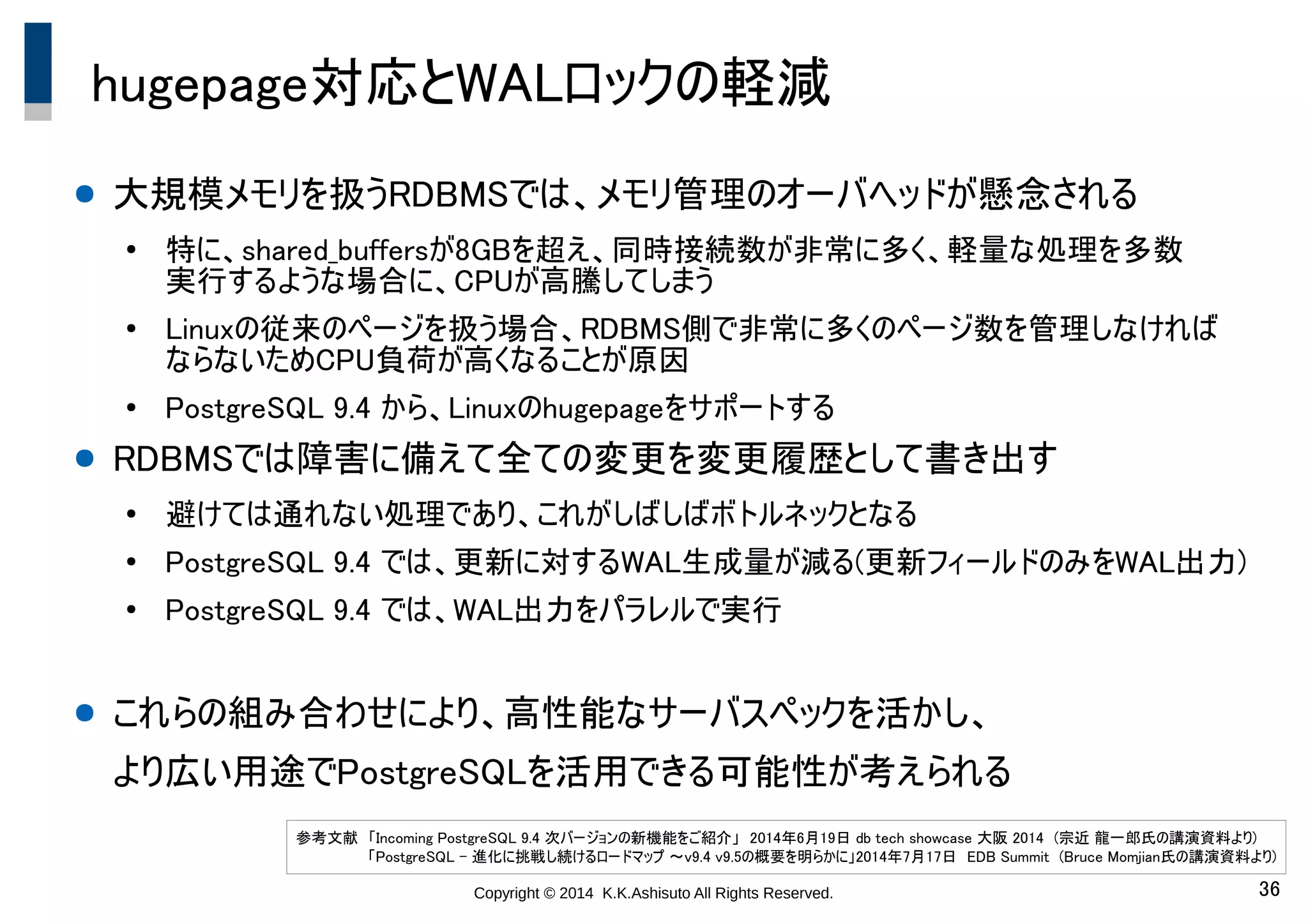 Copyright © 2014 K.K.Ashisuto All Rights Reserved. 36
hugepage対応とWALロックの軽減
● 大規模メモリを扱うRDBMSでは、メモリ管理のオーバヘッドが懸念される
●
特に、shared_buffersが8GBを超え、同時接続数が非常に多く、軽量な処理を多数　　　
実行するような場合に、CPUが高騰してしまう
●
Linuxの従来のページを扱う場合、RDBMS側で非常に多くのページ数を管理しなければ　
ならないためCPU負荷が高くなることが原因
●
PostgreSQL 9.4 から、Linuxのhugepageをサポートする
● RDBMSでは障害に備えて全ての変更を変更履歴として書き出す
●
避けては通れない処理であり、これがしばしばボトルネックとなる
●
PostgreSQL 9.4 では、更新に対するWAL生成量が減る(更新フィールドのみをWAL出力)
●
PostgreSQL 9.4 では、WAL出力をパラレルで実行
● これらの組み合わせにより、高性能なサーバスペックを活かし、
より広い用途でPostgreSQLを活用できる可能性が考えられる
参考文献　「Incoming PostgreSQL 9.4 次バージョンの新機能をご紹介」　2014年6月19日 db tech showcase 大阪 2014　(宗近 龍一郎氏の講演資料より)
　　　　　　　「PostgreSQL - 進化に挑戦し続けるロードマップ ～v9.4 v9.5の概要を明らかに」2014年7月17日　EDB Summit　(Bruce Momjian氏の講演資料より)
 