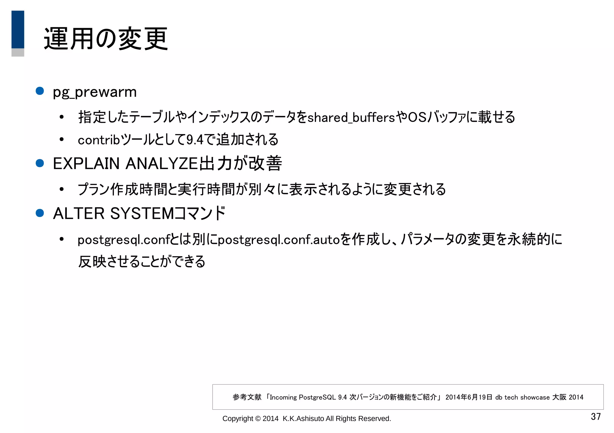 Copyright © 2014 K.K.Ashisuto All Rights Reserved. 37
運用の変更
● pg_prewarm
●
指定したテーブルやインデックスのデータをshared_buffersやOSバッファに載せる
●
contribツールとして9.4で追加される
● EXPLAIN ANALYZE出力が改善
●
プラン作成時間と実行時間が別々に表示されるように変更される
● ALTER SYSTEMコマンド
●
postgresql.confとは別にpostgresql.conf.autoを作成し、パラメータの変更を永続的に
反映させることができる
参考文献　「Incoming PostgreSQL 9.4 次バージョンの新機能をご紹介」　2014年6月19日 db tech showcase 大阪 2014
 