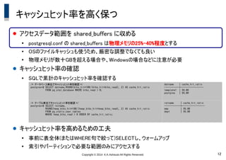 Copyright &copy; 2014 K.K.Ashisuto All Rights Reserved. 12
キャッシュヒット率を高く保つ
● アクセスデータ範囲を shared_buffers に収める
●
postgresql.conf の shared_buffers は物理メモリの25%-40%程度とする
●
OSのファイルキャッシュも使うため、厳密な調整でなくても良い
●
物理メモリが数十GBを超える場合や、Windowsの場合などに注意が必要
● キャッシュヒット率の確認
●
SQLで累計のキャッシュヒット率を確認する
● キャッシュヒット率を高めるための工夫
●
事前に表全体(またはWHERE句で絞って)SELECTし、ウォームアップ
●
索引やパーティションで必要な範囲のみにアクセスする
/* データベース単位でキャッシュヒット率を確認 */
postgres=# SELECT datname,ROUND(blks_hit*100/(blks_hit+blks_read), 2) AS cache_hit_ratio
FROM pg_stat_database WHERE blks_read > 0;
datname | cache_hit_ratio
-----------+-----------------
template1 | 99.00
postgres | 99.00
/* テーブル単位でキャッシュヒット率を確認 */
postgres=# SELECT relname,
ROUND(heap_blks_hit*100/(heap_blks_hit+heap_blks_read), 2) AS cache_hit_ratio
FROM pg_statio_user_tables
WHERE heap_blks_read > 0 ORDER BY cache_hit_ratio;
relname | cache_hit_ratio
------------+-----------------
emp | 99.00
dept | 99.00
 