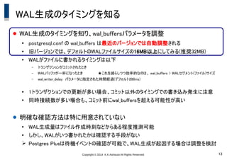 Copyright &copy; 2014 K.K.Ashisuto All Rights Reserved. 13
WAL生成のタイミングを知る
● WAL生成のタイミングを知り、wal_buffersパラメータを調整
●
postgresql.conf の wal_buffers は最近のバージョンでは自動調整される
●
旧バージョンでは、デフォルトのWALファイルサイズの16MB以上にしてみる(推奨32MB)
●
WALがファイルに書かれるタイミングは以下
&ndash; トランザクションがコミットされたとき
&ndash; WALバッファが一杯になったとき　　　　　　★これを減らしつつ効率的なのは、 wal_buffers > WALセグメント(ファイル)サイズ
&ndash; wal_writer_delay　パラメータに指定された時間経過(デフォルト200ms)
●
1トランザクションでの更新が多い場合、コミット以外のタイミングでの書き込み発生に注意
●
同時接続数が多い場合も、コミット前にwal_buffersを超える可能性が高い
● 明確な確認方法は特に用意されていない
●
WAL生成量はファイル作成時刻などからある程度推測可能
●
しかし、WALがいつ書かれたかは確認する手段がない
➢ Postgres Plusは待機イベントの確認が可能で、WAL生成が起因する場合は調整を検討
 
