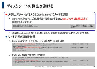 Copyright &copy; 2014 K.K.Ashisuto All Rights Reserved. 14
ディスクソートの発生を避ける
● メモリ上でソートが行えるようwork_memパラメータを調整
●
work_memはセッションごとに確保される領域であるため、SETコマンドで処理に応じて
調整するのが望ましい
●
適切なwork_memが割り当てられていると、実行計画の決定時により良いプランを選択
● ソート処理の詳細を確認
●
trace_sortパラメータを有効にし、ログ出力から詳細を確認
●
EXPLAIN ANALYZEコマンドで確認
postgres=# SET work_mem TO '256MB';
postgres=# SELECT　・・・・・・・　ORDER BY ・・・・・・・;
/* バッチ処理などで大量のソートが発生
する場合SETコマンドでパラメータの変更を
行う */
LOG: internal sort ended, 330 KB used: CPU 0.00s/0.09u sec elapsed 0.15 sec
STATEMENT: SELECT l.logno,e.empname,l.status FROM log_master l,emp e
WHERE e.empno=l.empno;
LOG: external sort ended, 269 disk blocks used: CPU 0.03s/0.20u sec elapsed 0.30 sec
STATEMENT: SELECT l.logno,e.empname,l.status FROM log_master l,emp e
WHERE e.empno=l.empno;
&larr;メモリ上でソートができている
&larr;ディスクソートが発生している
-> Sort (cost=15016.32..15266.32 rows=100000 width=11) (actual time=128.817.. (・・・略・・・)　
Sort Key: l.empno
Sort Method: external sort Disk: 2152kB
-> Sort (cost=163.66..168.66 rows=2000 width=50) (actual time=1.600..10.439 rows=99951 loops=1)
Sort Key: e.empno
Sort Method: quicksort Memory: 330kB
&larr;ディスクソートが発生している
&larr;メモリ上でソートができている
 
