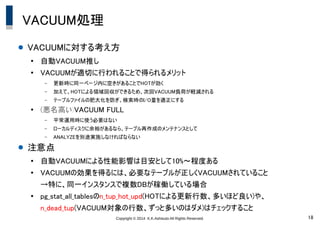 Copyright © 2014 K.K.Ashisuto All Rights Reserved. 18
VACUUM処理
● VACUUMに対する考え方
●
自動VACUUM推し
●
VACUUMが適切に行われることで得られるメリット
– 更新時に同一ページ内に空きがあることでHOTが効く
– 加えて、HOTによる領域回収ができるため、次回VACUUM負荷が軽減される
– テーブルファイルの肥大化を防ぎ、検索時のI/O量を適正にする
●
(悪名高い)VACUUM FULL
– 平常運用時に使う必要はない
– ローカルディスクに余裕があるなら、テーブル再作成のメンテナンスとして
– ANALYZEを別途実施しなければならない
● 注意点
●
自動VACUUMによる性能影響は目安として10%～程度ある
●
VACUUMの効果を得るには、必要なテーブルが正しくVACUUMされていること
→特に、同一インスタンスで複数DBが稼働している場合
●
pg_stat_all_tablesのn_tup_hot_upd(HOTによる更新行数、多いほど良い)や、
n_dead_tup(VACUUM対象の行数、ずっと多いのはダメ)はチェックすること
 