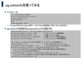 Copyright &copy; 2014 K.K.Ashisuto All Rights Reserved. 21
pg_statsinfoを使ってみる
● インストール
●
PostgreSQLのconfigure時に--with-libxmlを追加しておくこと(rpmならOK)
● pg_statsinfoの設定はpostgresql.confに追記する
shared_preload_libraries = 'pg_stat_statements,pg_statsinfo'
pg_statsinfo.snapshot_interval = 3600 　　 # スナップショットの取得間隔
pg_statsinfo.enable_maintenance = 'on' # 自動メンテナンス設定
pg_statsinfo.maintenance_time = '00:02:00' # 自動メンテナンス実行時刻設定
pg_statsinfo.repository_keepday = 7 # スナップショットの保持期間設定
log_filename = 'postgresql-%Y-%m-%d_%H%M%S.log' # ログファイル名を指定する
log_min_messages = 'log' # ログへ出力するメッセージレベル。
pg_statsinfo.syslog_min_messages = 'error' # syslogに出力するログレベルを指定する。
pg_statsinfo.textlog_line_prefix = '%t %p %c-%l %x %q(%u, %d, %r, %a) '
# pg_statsinfoがテキストログに出力する際、各行の先頭に追加される書式を指定る。
# log_line_prefixと同じ形式で指定する。
pg_statsinfo.syslog_line_prefix = '%t %p %c-%l %x %q(%u, %d, %r, %a) '
# pg_statsinfoがsyslog経由でログを出力する際、各行の先頭に追加される書式を指定する。
pg_statsinfo.stat_statements_max = 30
$ cd <postgresのcontrib配下>/
$ tar zxvf pg_statsinfo-2.5.0.tar.gz
$ cd pg_statsinfo-2.5.0
$ make USE_PGXS=1
$ su
# make USE_PGXS=1 install
 