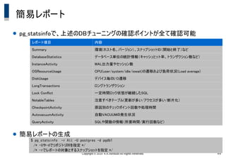 Copyright &copy; 2014 K.K.Ashisuto All Rights Reserved. 22
簡易レポート
● pg_statsinfoで、上述のDBチューニングの確認ポイントが全て確認可能
● 簡易レポートの生成
レポート項目 内容
Summary 環境(ホスト名、バージョン）、スナップショットID（開始と終了）など
DatabaseStatistics データベース単位の統計情報（キャッシュヒット率、トランザクション数など）
InstanceActivity WAL出力量やセッション数
OSResourceUsage CPU(user/system/idle/iowait)の遷移および負荷状況(Load average)
DiskUsage デバイス毎のI/O遷移
LongTransactions ロングトランザクション
Lock Conflict 一定時間ロック状態が継続したSQL
NotableTables 注意すべきテーブル(更新が多い/アクセスが多い/断片化）
CheckpointActivity 原因別のチェックポイント回数や処理時間
AutovacuumActivity 自動VACUUMの発生状況
QueryActivity SQLや関数の情報（所要時間/実行回数など）
$ pg_statsinfo -r All -U postgres -d pgdb1
　/* -Uや-dでリポジトリDBを指定 */
　/* -rでレポートの対象とするスナップショットを指定 */
 