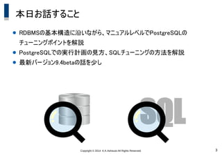 Copyright &copy; 2014 K.K.Ashisuto All Rights Reserved. 3
本日お話すること
● RDBMSの基本構造に沿いながら、マニュアルレベルでPostgreSQLの
チューニングポイントを解説
● PostgreSQLでの実行計画の見方、SQLチューニングの方法を解説
● 最新バージョン9.4betaの話を少し
SQL
 