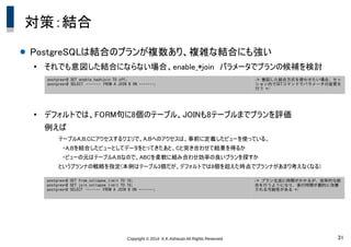 Copyright &copy; 2014 K.K.Ashisuto All Rights Reserved. 31
対策：結合
● PostgreSQLは結合のプランが複数あり、複雑な結合にも強い
●
それでも意図した結合にならない場合、enable_*join　パラメータでプランの候補を検討
●
デフォルトでは、FORM句に8個のテーブル、JOINも8テーブルまでプランを評価
例えば
テーブルA,B,Cにアクセスするクエリで、A,Bへのアクセスは、事前に定義したビューを使っている。
　・A,Bを結合したビューとしてデータをとってきたあと、Cと突き合わせて結果を得るか
　・ビューの元はテーブルA,Bなので、ABCを柔軟に組み合わせ効率の良いプランを探すか
というプランナの戦略を指定(本例はテーブル3個だが、デフォルトでは8個を超えた時点でプランナがあまり考えなくなる)
postgres=# SET enable_hashjoin TO off;
postgres=# SELECT　・・・・・・・　FROM A JOIN B ON ・・・・・・・;
/* 意図した結合方式を使わせたい場合、セッ
ション内でSETコマンドでパラメータの変更を
行う */
postgres=# SET from_collapse_limit TO 16;
postgres=# SET join_collapse_limit TO 16;
postgres=# SELECT　・・・・・・・　FROM A JOIN B ON ・・・・・・・;
/* プラン生成に時間がかかるが、効率的な結
合を行うようになり、実行時間が劇的に改善
される可能性がある */
 