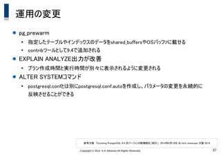 Copyright &copy; 2014 K.K.Ashisuto All Rights Reserved. 37
運用の変更
● pg_prewarm
●
指定したテーブルやインデックスのデータをshared_buffersやOSバッファに載せる
●
contribツールとして9.4で追加される
● EXPLAIN ANALYZE出力が改善
●
プラン作成時間と実行時間が別々に表示されるように変更される
● ALTER SYSTEMコマンド
●
postgresql.confとは別にpostgresql.conf.autoを作成し、パラメータの変更を永続的に
反映させることができる
参考文献　「Incoming PostgreSQL 9.4 次バージョンの新機能をご紹介」　2014年6月19日 db tech showcase 大阪 2014
 