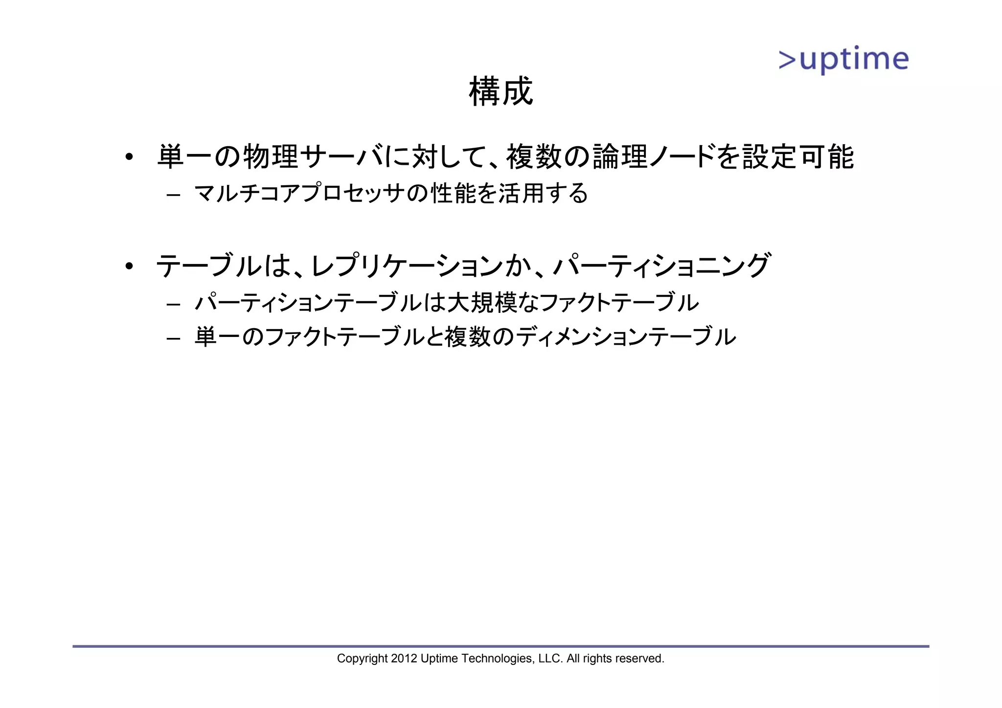 構成 • 単一の物理サーバに対して、複数の論理ノードを設定可能 – マルチコアプロセッサの性能を活用する • テーブルは、レプリケーションか、パーティショニング – パーティションテーブルは大規模なファクトテーブル – 単一のファクトテーブルと複数のディメンションテーブル Copyright 2012 Uptime Technologies, LLC. All rights reserved. 