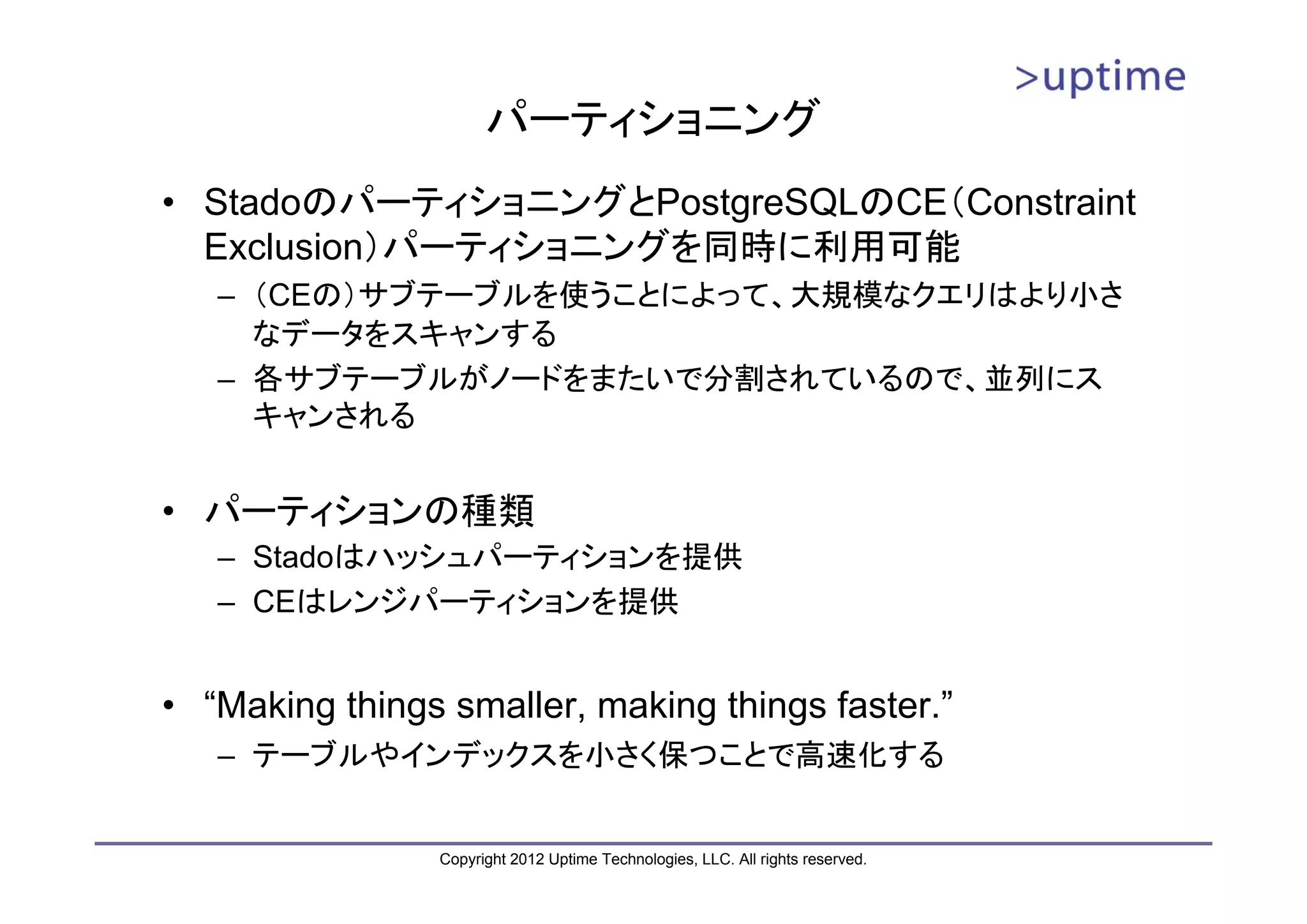 パーティショニング • StadoのパーティショニングとPostgreSQLのCE（Constraint Exclusion）パーティショニングを同時に利用可能 – （CEの）サブテーブルを使うことによって、大規模なクエリはより小さ なデータをスキャンする – 各サブテーブルがノードをまたいで分割されているので、並列にス キャンされる • パーティションの種類 – Stadoはハッシュパーティションを提供 – CEはレンジパーティションを提供 • “Making things smaller, making things faster.” – テーブルやインデックスを小さく保つことで高速化する Copyright 2012 Uptime Technologies, LLC. All rights reserved. 