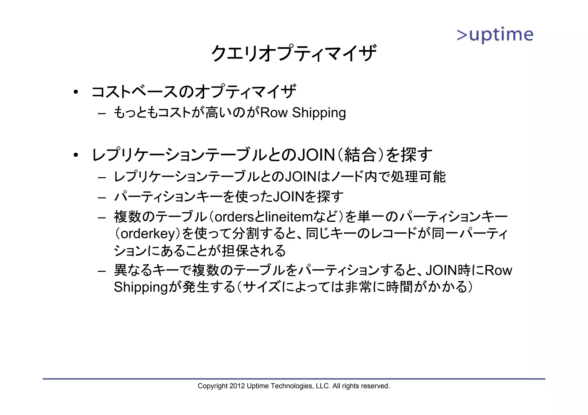 クエリオプティマイザ • コストベースのオプティマイザ – もっともコストが高いのがRow Shipping • レプリケーションテーブルとのJOIN（結合）を探す – レプリケーションテーブルとのJOINはノード内で処理可能 – パーティションキーを使ったJOINを探す – 複数のテーブル（ordersとlineitemなど）を単一のパーティションキー （orderkey）を使って分割すると、同じキーのレコードが同一パーティ ションにあることが担保される – 異なるキーで複数のテーブルをパーティションすると、JOIN時にRow Shippingが発生する（サイズによっては非常に時間がかかる） Copyright 2012 Uptime Technologies, LLC. All rights reserved. 