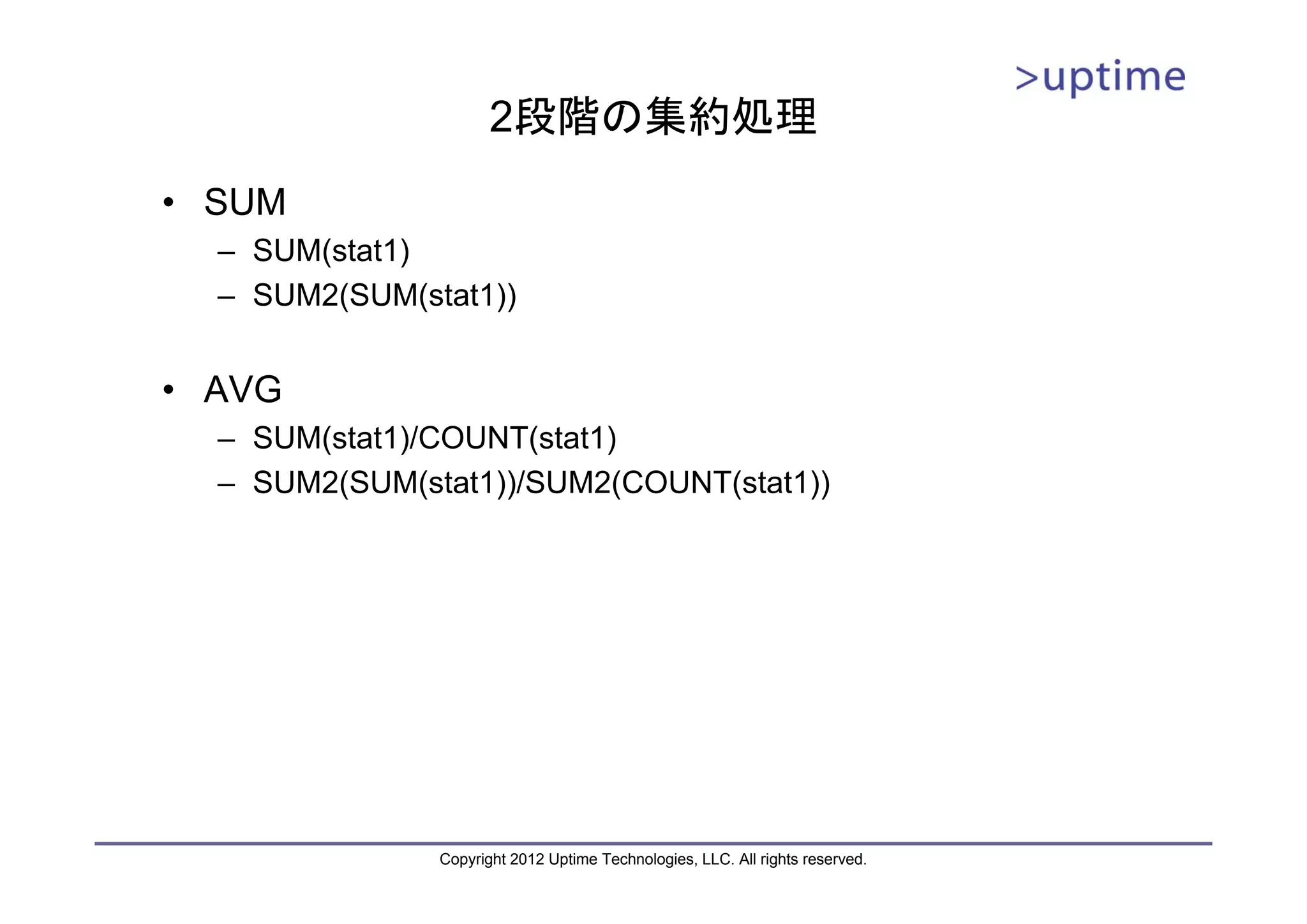 2段階の集約処理 • SUM – SUM(stat1) – SUM2(SUM(stat1)) • AVG – SUM(stat1)/COUNT(stat1) – SUM2(SUM(stat1))/SUM2(COUNT(stat1)) Copyright 2012 Uptime Technologies, LLC. All rights reserved. 