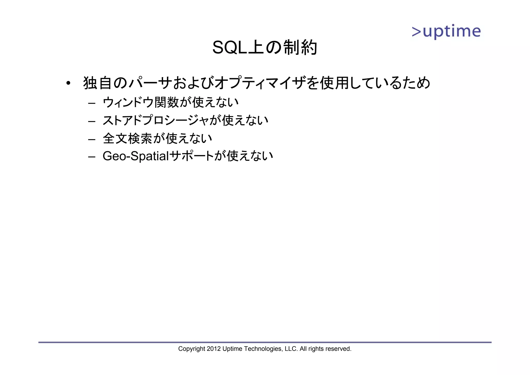 SQL上の制約 • 独自のパーサおよびオプティマイザを使用しているため – ウィンドウ関数が使えない – ストアドプロシージャが使えない – 全文検索が使えない – Geo-Spatialサポートが使えない Copyright 2012 Uptime Technologies, LLC. All rights reserved. 