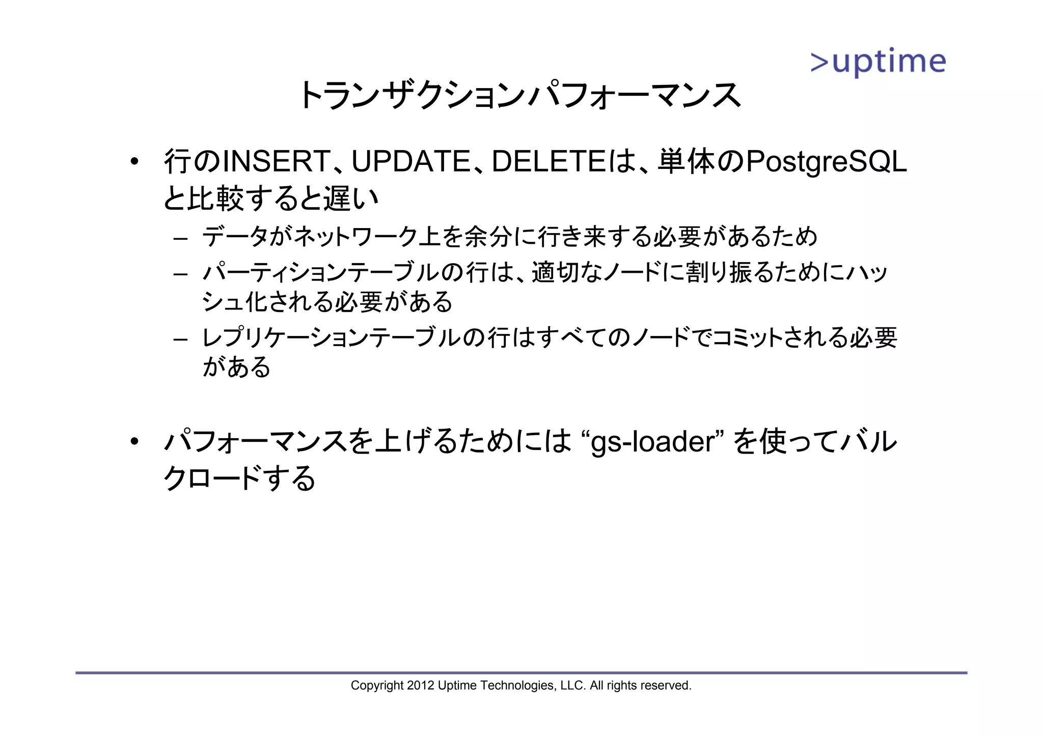 トランザクションパフォーマンス • 行のINSERT、UPDATE、DELETEは、単体のPostgreSQL と比較すると遅い – データがネットワーク上を余分に行き来する必要があるため – パーティションテーブルの行は、適切なノードに割り振るためにハッ シュ化される必要がある – レプリケーションテーブルの行はすべてのノードでコミットされる必要 がある • パフォーマンスを上げるためには “gs-loader” を使ってバル クロードする Copyright 2012 Uptime Technologies, LLC. All rights reserved. 