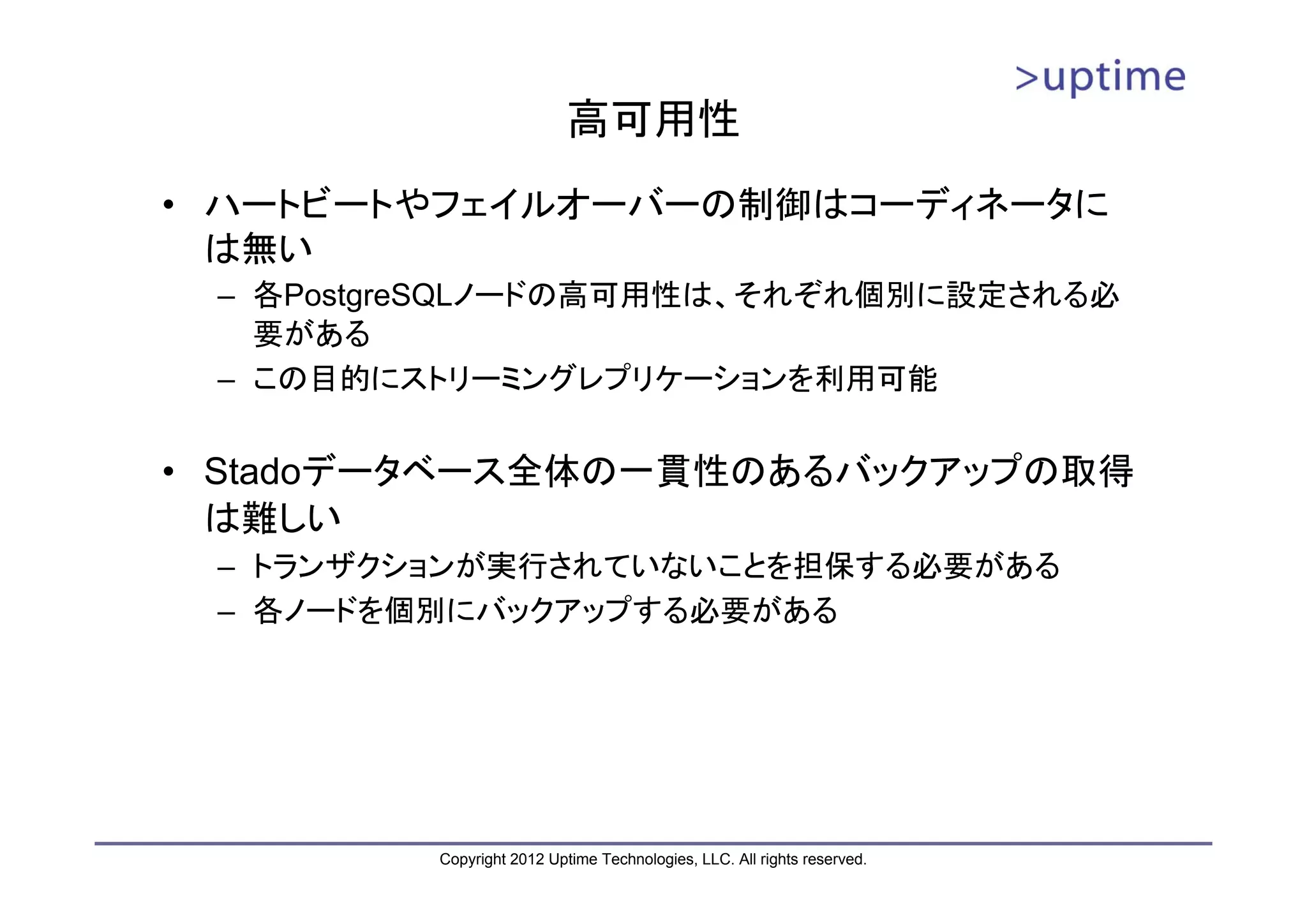 高可用性 • ハートビートやフェイルオーバーの制御はコーディネータに は無い – 各PostgreSQLノードの高可用性は、それぞれ個別に設定される必 要がある – この目的にストリーミングレプリケーションを利用可能 • Stadoデータベース全体の一貫性のあるバックアップの取得 は難しい – トランザクションが実行されていないことを担保する必要がある – 各ノードを個別にバックアップする必要がある Copyright 2012 Uptime Technologies, LLC. All rights reserved. 