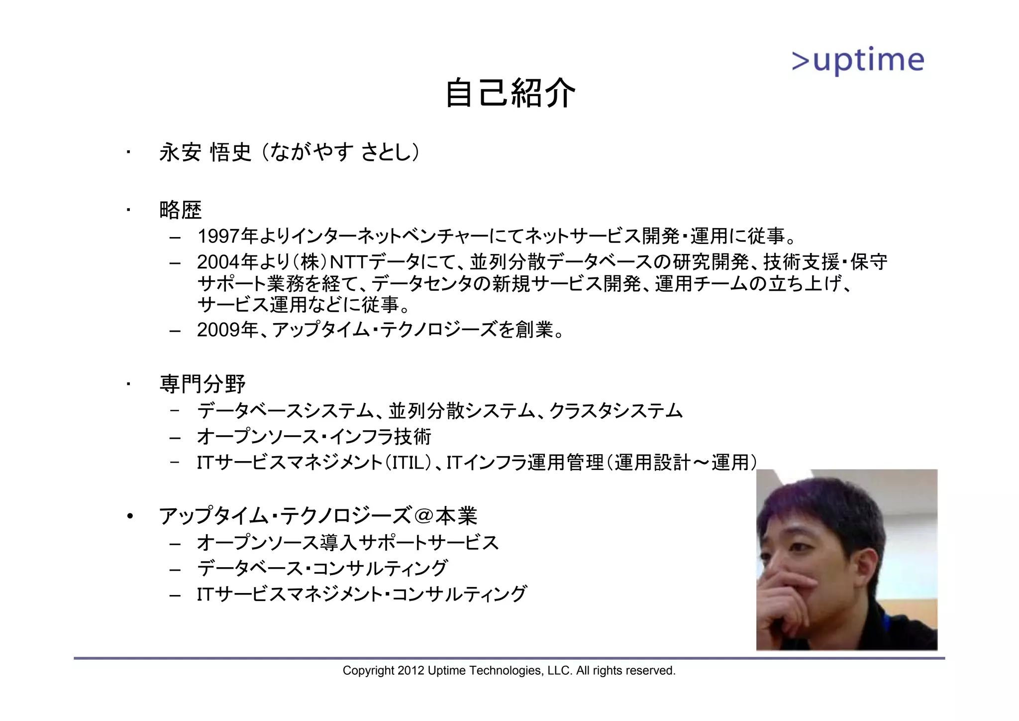 自己紹介 • 永安 悟史 （ながやす さとし） • 略歴 – 1997年よりインターネットベンチャーにてネットサービス開発・運用に従事。 – 2004年より（株）ＮＴＴデータにて、並列分散データベースの研究開発、技術支援・保守 サポート業務を経て、データセンタの新規サービス開発、運用チームの立ち上げ、 サービス運用などに従事。 – 2009年、アップタイム・テクノロジーズを創業。 • 専門分野 – データベースシステム、並列分散システム、クラスタシステム – オープンソース・インフラ技術 – ＩＴサービスマネジメント（ITIL）、ITインフラ運用管理（運用設計～運用） • アップタイム・テクノロジーズ＠本業 – オープンソース導入サポートサービス – データベース・コンサルティング – ＩＴサービスマネジメント・コンサルティング Copyright 2012 Uptime Technologies, LLC. All rights reserved. 