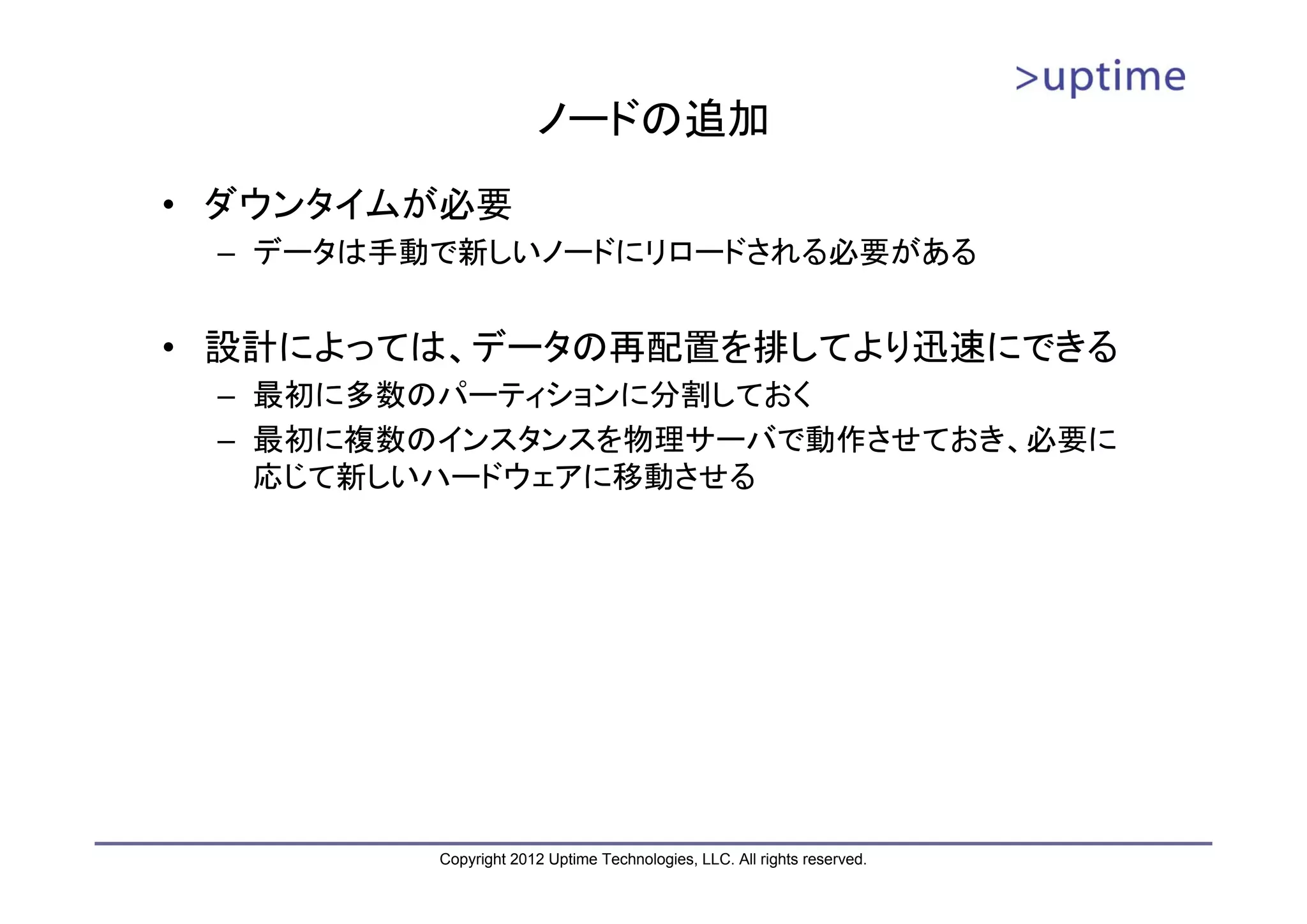 ノードの追加 • ダウンタイムが必要 – データは手動で新しいノードにリロードされる必要がある • 設計によっては、データの再配置を排してより迅速にできる – 最初に多数のパーティションに分割しておく – 最初に複数のインスタンスを物理サーバで動作させておき、必要に 応じて新しいハードウェアに移動させる Copyright 2012 Uptime Technologies, LLC. All rights reserved. 