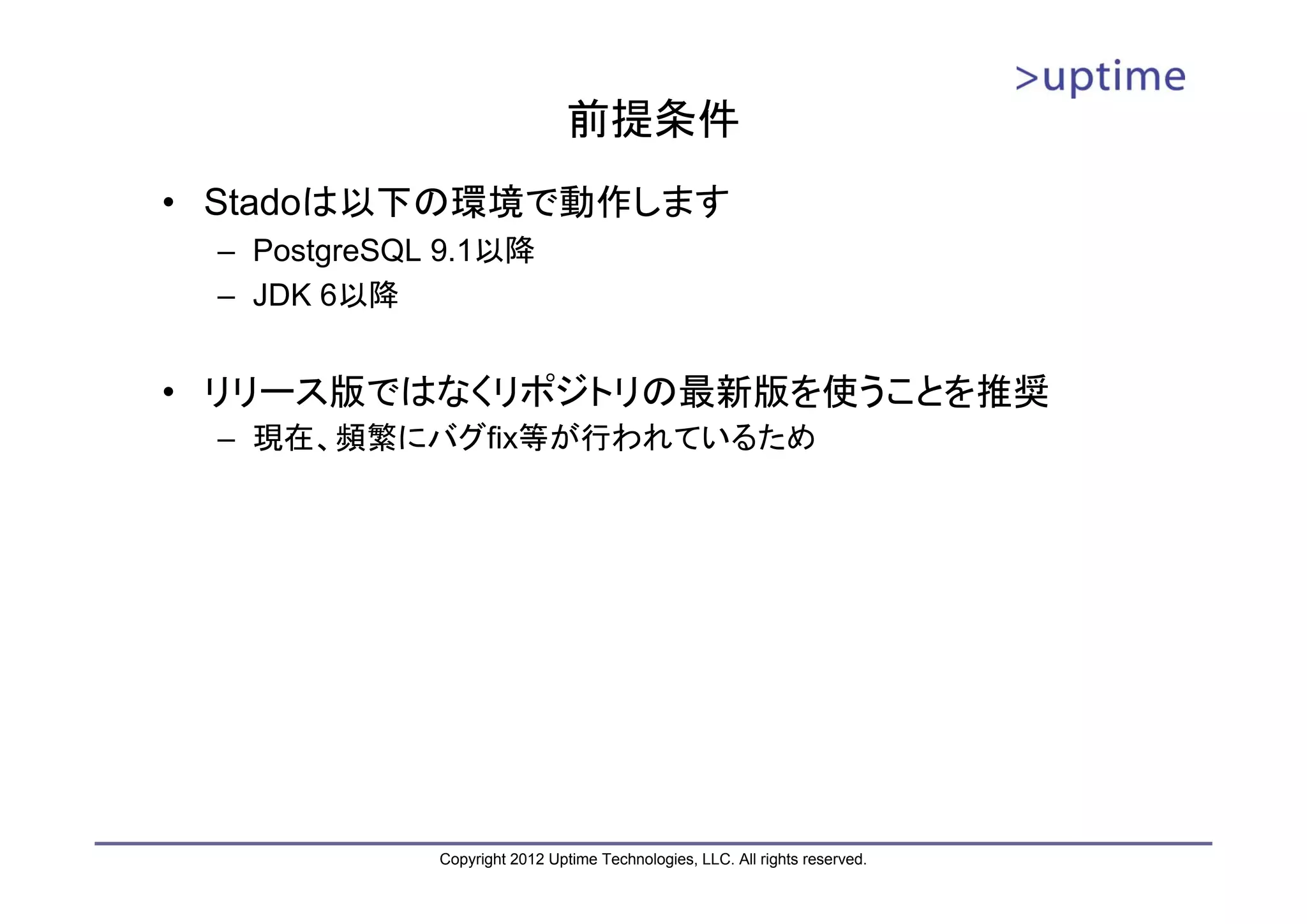 前提条件 • Stadoは以下の環境で動作します – PostgreSQL 9.1以降 – JDK 6以降 • リリース版ではなくリポジトリの最新版を使うことを推奨 – 現在、頻繁にバグfix等が行われているため Copyright 2012 Uptime Technologies, LLC. All rights reserved. 