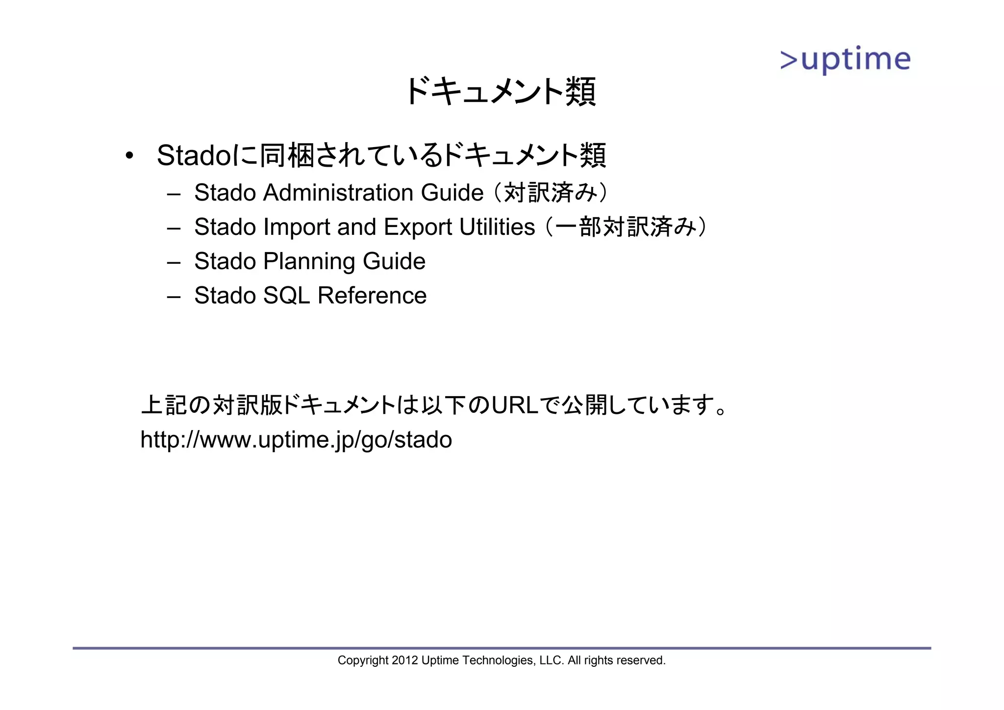ドキュメント類 • Stadoに同梱されているドキュメント類 – Stado Administration Guide （対訳済み） – Stado Import and Export Utilities （一部対訳済み） – Stado Planning Guide – Stado SQL Reference 上記の対訳版ドキュメントは以下のURLで公開しています。 http://www.uptime.jp/go/stado Copyright 2012 Uptime Technologies, LLC. All rights reserved. 