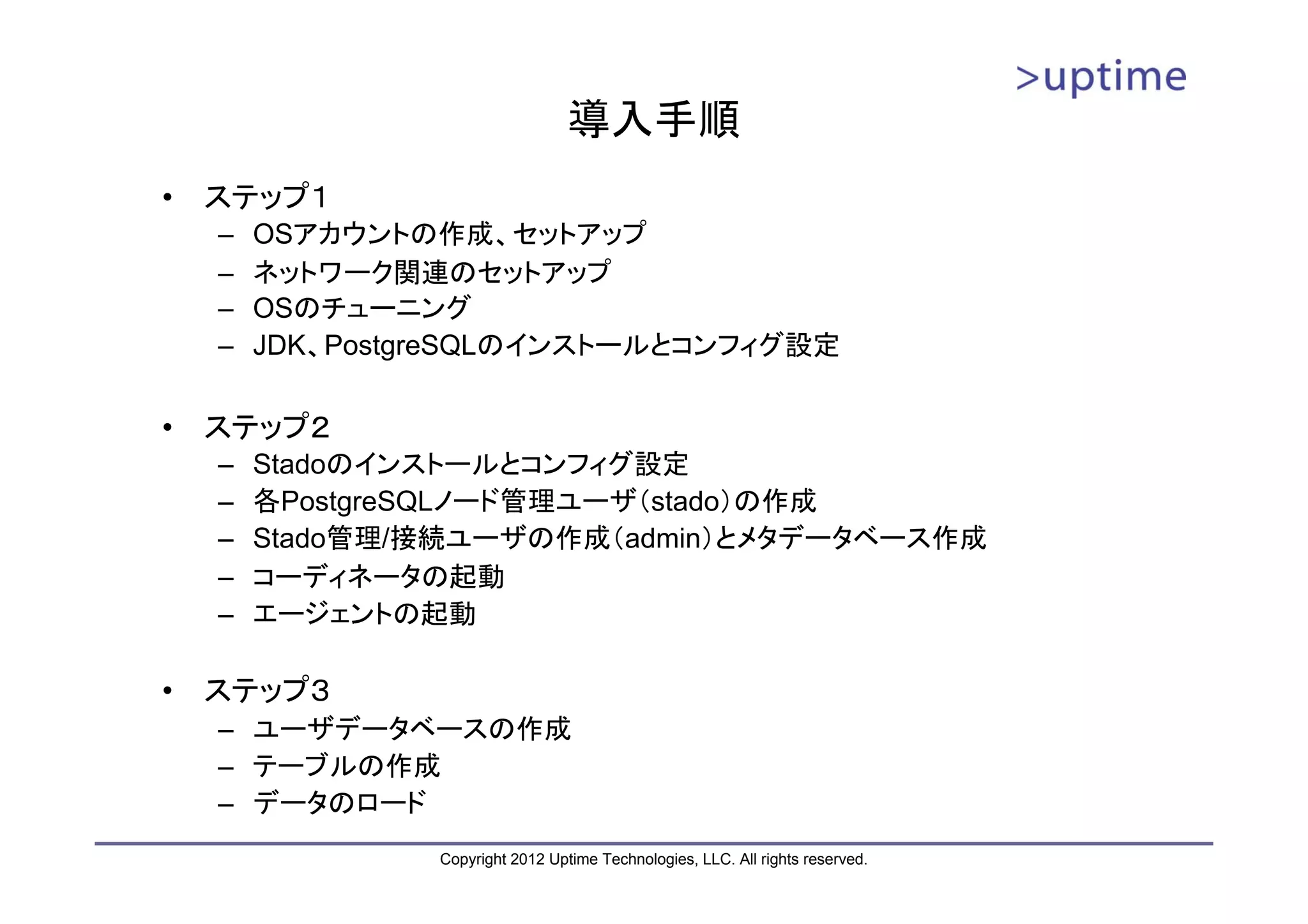 導入手順 • ステップ１ – OSアカウントの作成、セットアップ – ネットワーク関連のセットアップ – OSのチューニング – JDK、PostgreSQLのインストールとコンフィグ設定 • ステップ２ – Stadoのインストールとコンフィグ設定 – 各PostgreSQLノード管理ユーザ（stado）の作成 – Stado管理/接続ユーザの作成（admin）とメタデータベース作成 – コーディネータの起動 – エージェントの起動 • ステップ３ – ユーザデータベースの作成 – テーブルの作成 – データのロード Copyright 2012 Uptime Technologies, LLC. All rights reserved. 