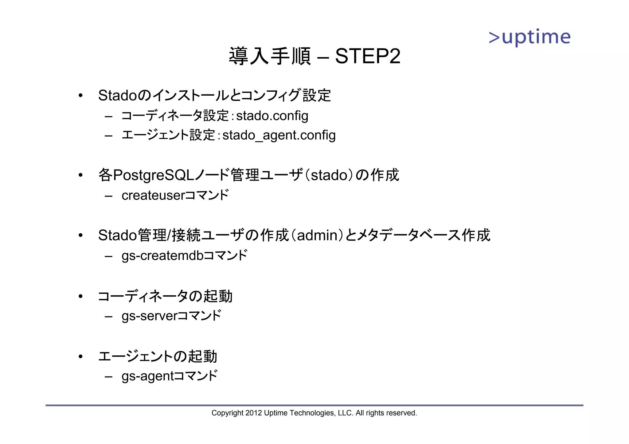 導入手順 – STEP2 • Stadoのインストールとコンフィグ設定 – コーディネータ設定：stado.config – エージェント設定：stado_agent.config • 各PostgreSQLノード管理ユーザ（stado）の作成 – createuserコマンド • Stado管理/接続ユーザの作成（admin）とメタデータベース作成 – gs-createmdbコマンド • コーディネータの起動 – gs-serverコマンド • エージェントの起動 – gs-agentコマンド Copyright 2012 Uptime Technologies, LLC. All rights reserved. 