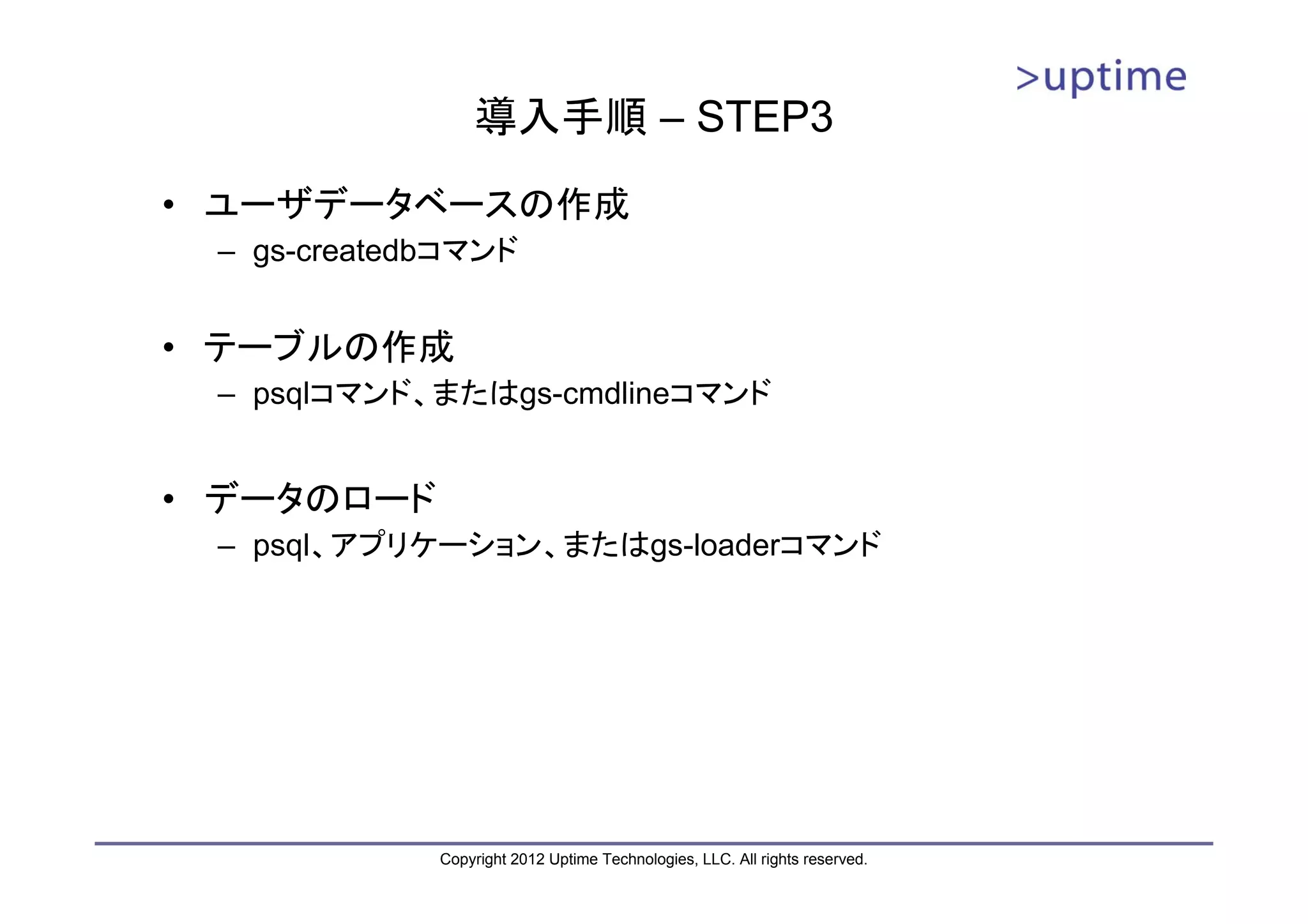 導入手順 – STEP3 • ユーザデータベースの作成 – gs-createdbコマンド • テーブルの作成 – psqlコマンド、またはgs-cmdlineコマンド • データのロード – psql、アプリケーション、またはgs-loaderコマンド Copyright 2012 Uptime Technologies, LLC. All rights reserved. 