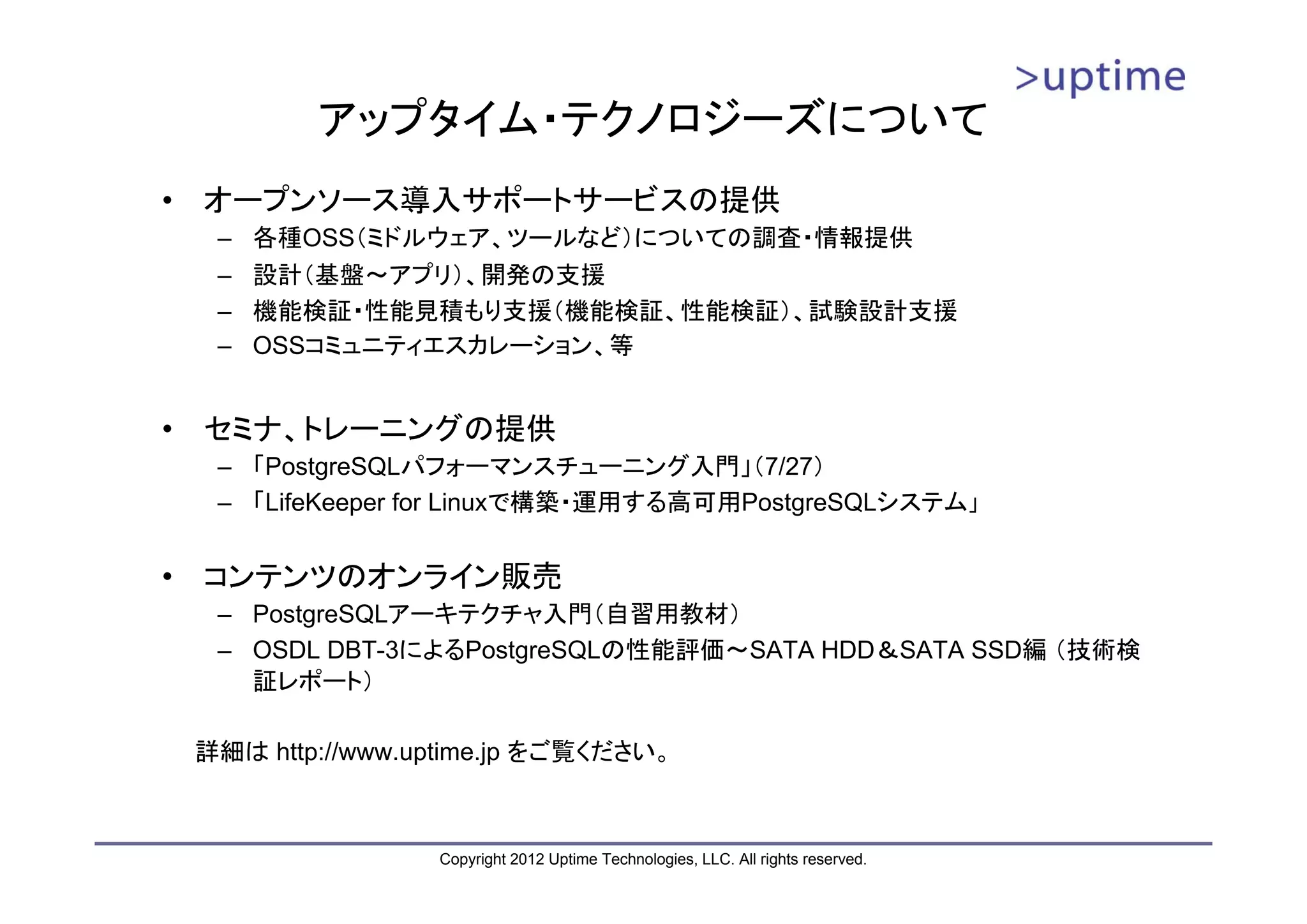アップタイム・テクノロジーズについて • オープンソース導入サポートサービスの提供 – 各種OSS（ミドルウェア、ツールなど）についての調査・情報提供 – 設計（基盤～アプリ）、開発の支援 – 機能検証・性能見積もり支援（機能検証、性能検証）、試験設計支援 – OSSコミュニティエスカレーション、等 • セミナ、トレーニングの提供 – 「PostgreSQLパフォーマンスチューニング入門」（7/27） – 「LifeKeeper for Linuxで構築・運用する高可用PostgreSQLシステム」 • コンテンツのオンライン販売 – PostgreSQLアーキテクチャ入門（自習用教材） – OSDL DBT-3によるPostgreSQLの性能評価～SATA HDD＆SATA SSD編 （技術検 証レポート） 詳細は http://www.uptime.jp をご覧ください。 Copyright 2012 Uptime Technologies, LLC. All rights reserved. 